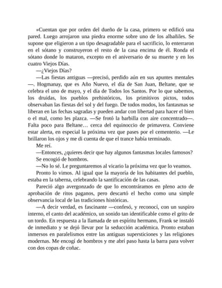 »Cuentan que por orden del dueño de la casa, primero se edificó una
pared. Luego arrojaron una piedra enorme sobre uno de los albañiles. Se
supone que eligieron a un tipo desagradable para el sacrificio, lo enterraron
en el sótano y construyeron el resto de la casa encima de él. Ronda el
sótano donde lo mataron, excepto en el aniversario de su muerte y en los
cuatro Viejos Días.
—¿Viejos Días?
—Las fiestas antiguas —precisó, perdido aún en sus apuntes mentales
—. Hogmanay, que es Año Nuevo, el día de San Juan, Beltane, que se
celebra el uno de mayo, y el día de Todos los Santos. Por lo que sabemos,
los druidas, los pueblos prehistóricos, los primitivos pictos, todos
observaban las fiestas del sol y del fuego. De todos modos, los fantasmas se
liberan en las fechas sagradas y pueden andar con libertad para hacer el bien
o el mal, como les plazca. —Se frotó la barbilla con aire concentrado—.
Falta poco para Beltane… cerca del equinoccio de primavera. Conviene
estar alerta, en especial la próxima vez que pases por el cementerio. —Le
brillaron los ojos y me di cuenta de que el trance había terminado.
Me reí.
—Entonces, ¿quieres decir que hay algunos fantasmas locales famosos?
Se encogió de hombros.
—No lo sé. Le preguntaremos al vicario la próxima vez que lo veamos.
Pronto lo vimos. Al igual que la mayoría de los habitantes del pueblo,
estaba en la taberna, celebrando la santificación de las casas.
Pareció algo avergonzado de que lo encontráramos en pleno acto de
aprobación de ritos paganos, pero descartó el hecho como una simple
observancia local de las tradiciones históricas.
—A decir verdad, es fascinante —confesó, y reconocí, con un suspiro
interno, el canto del académico, un sonido tan identificable como el grito de
un tordo. En respuesta a la llamada de un espíritu hermano, Frank se instaló
de inmediato y se dejó llevar por la seducción académica. Pronto estaban
inmersos en paralelismos entre las antiguas supersticiones y las religiones
modernas. Me encogí de hombros y me abrí paso hasta la barra para volver
con dos copas de coñac.
 