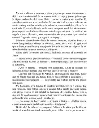 Me uní a ella en la ventana y vi un grupo de personas vestidas con el
típico atuendo dominical de misa consistente en capa y gorro, guiados por
la figura rechoncha del padre Bain, cura de la aldea y del castillo. El
sacerdote arrastraba a un muchacho de unos doce años, cuyos calzones de
tartán raídos y camisa maloliente lo delataban como uno de los chicos de la
curtiduría. El cura lo llevaba de la nuca, una posición difícil de mantener
puesto que el muchacho era bastante más alto que su captor. La multitud los
seguía a corta distancia, con comentarios desaprobadores que sonaban
como el fragor del trueno que sigue al relámpago.
Mientras observábamos desde la ventana superior, el padre Bain y el
chico desaparecieron debajo de nosotras, dentro de la casa. El gentío se
quedó fuera, mascullando y empujando. Los más audaces se colgaron de los
rebordes de las ventanas para espiar el interior.
Geilie cerró la ventana con fuerza, acallando un poco el estruendo de
abajo.
—Seguro que lo pescaron robando —comentó lacónicamente y regresó
a la mesa donde estaban las hierbas—. Siempre pasa igual con los chicos de
la curtiduría.
—¿Qué le pasará? —pregunté con curiosidad. Geilie se encogió de
hombros, deshizo romero seco entre sus dedos y lo echó al mortero.
—Depende del estómago de Arthur. Si el desayuno le cayó bien, puede
que no reciba más que una tunda. Pero si está estreñido o con gases… —
hizo una mueca de disgusto—… es probable que el chico pierda una oreja o
una mano.
Me horroricé, pero dudaba de interferir directamente en el asunto. Era
una forastera, para colmo inglesa, y aunque había creído que sería tratada
con cierto respeto en mi calidad de habitante del castillo, había visto a
muchos de los aldeanos persignarse furtivamente a mi paso. Mi intercesión
podría dificultar la situación del muchacho.
—¿No puedes tú hacer nada? —pregunté a Geilie—. ¿Hablar con tu
esposo, quiero decir, pedirle que sea más… indulgente?
Geilie alzó la cabeza con sorpresa. Saltaba a la vista que la idea de
inmiscuirse en los asuntos de su marido jamás había cruzado por su mente.
 