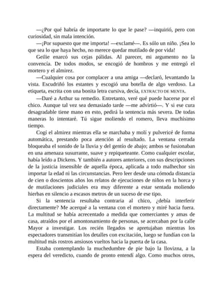 —¿Por qué habría de importarte lo que le pase? —inquirió, pero con
curiosidad, sin mala intención.
—¡Por supuesto que me importa! —exclamé—. Es sólo un niño. ¡Sea lo
que sea lo que haya hecho, no merece quedar mutilado de por vida!
Geilie enarcó sus cejas pálidas. Al parecer, mi argumento no la
convencía. De todos modos, se encogió de hombros y me entregó el
mortero y el almirez.
—Cualquier cosa por complacer a una amiga —declaró, levantando la
vista. Escudriñó los estantes y escogió una botella de algo verdoso. La
etiqueta, escrita con una bonita letra cursiva, decía, EXTRACTO DE MENTA.
—Daré a Arthur su remedio. Entretanto, veré qué puede hacerse por el
chico. Aunque tal vez sea demasiado tarde —me advirtió—. Y si ese cura
desagradable tiene mano en esto, pedirá la sentencia más severa. De todas
maneras lo intentaré. Tú sigue moliendo el romero, lleva muchísimo
tiempo.
Cogí el almirez mientras ella se marchaba y molí y pulvericé de forma
automática, prestando poca atención al resultado. La ventana cerrada
bloqueaba el sonido de la lluvia y del gentío de abajo; ambos se fusionaban
en una amenaza susurrante, suave y repiqueteante. Como cualquier escolar,
había leído a Dickens. Y también a autores anteriores, con sus descripciones
de la justicia insensible de aquella época, aplicada a todo malhechor sin
importar la edad ni las circunstancias. Pero leer desde una cómoda distancia
de cien o doscientos años los relatos de ejecuciones de niños en la horca y
de mutilaciones judiciales era muy diferente a estar sentada moliendo
hierbas en silencio a escasos metros de un suceso de ese tipo.
Si la sentencia resultaba contraria al chico, ¿debía interferir
directamente? Me acerqué a la ventana con el mortero y miré hacia fuera.
La multitud se había acrecentado a medida que comerciantes y amas de
casa, atraídos por el amontonamiento de personas, se acercaban por la calle
Mayor a investigar. Los recién llegados se apretujaban mientras los
espectadores transmitían los detalles con excitación, luego se fundían con la
multitud más rostros ansiosos vueltos hacia la puerta de la casa.
Estaba contemplando la muchedumbre de pie bajo la llovizna, a la
espera del veredicto, cuando de pronto entendí algo. Como muchos otros,
 