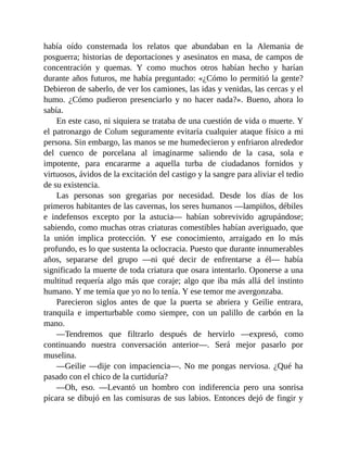 había oído consternada los relatos que abundaban en la Alemania de
posguerra; historias de deportaciones y asesinatos en masa, de campos de
concentración y quemas. Y como muchos otros habían hecho y harían
durante años futuros, me había preguntado: «¿Cómo lo permitió la gente?
Debieron de saberlo, de ver los camiones, las idas y venidas, las cercas y el
humo. ¿Cómo pudieron presenciarlo y no hacer nada?». Bueno, ahora lo
sabía.
En este caso, ni siquiera se trataba de una cuestión de vida o muerte. Y
el patronazgo de Colum seguramente evitaría cualquier ataque físico a mi
persona. Sin embargo, las manos se me humedecieron y enfriaron alrededor
del cuenco de porcelana al imaginarme saliendo de la casa, sola e
impotente, para encararme a aquella turba de ciudadanos fornidos y
virtuosos, ávidos de la excitación del castigo y la sangre para aliviar el tedio
de su existencia.
Las personas son gregarias por necesidad. Desde los días de los
primeros habitantes de las cavernas, los seres humanos —lampiños, débiles
e indefensos excepto por la astucia— habían sobrevivido agrupándose;
sabiendo, como muchas otras criaturas comestibles habían averiguado, que
la unión implica protección. Y ese conocimiento, arraigado en lo más
profundo, es lo que sustenta la oclocracia. Puesto que durante innumerables
años, separarse del grupo —ni qué decir de enfrentarse a él— había
significado la muerte de toda criatura que osara intentarlo. Oponerse a una
multitud requería algo más que coraje; algo que iba más allá del instinto
humano. Y me temía que yo no lo tenía. Y ese temor me avergonzaba.
Parecieron siglos antes de que la puerta se abriera y Geilie entrara,
tranquila e imperturbable como siempre, con un palillo de carbón en la
mano.
—Tendremos que filtrarlo después de hervirlo —expresó, como
continuando nuestra conversación anterior—. Será mejor pasarlo por
muselina.
—Geilie —dije con impaciencia—. No me pongas nerviosa. ¿Qué ha
pasado con el chico de la curtiduría?
—Oh, eso. —Levantó un hombro con indiferencia pero una sonrisa
pícara se dibujó en las comisuras de sus labios. Entonces dejó de fingir y
 