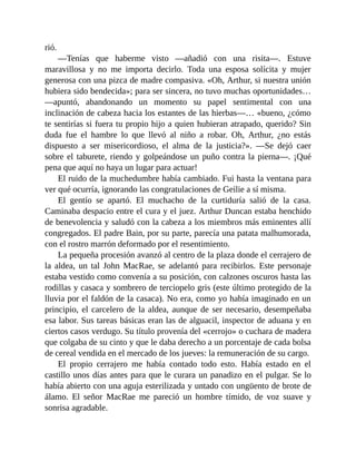 rió.
—Tenías que haberme visto —añadió con una risita—. Estuve
maravillosa y no me importa decirlo. Toda una esposa solícita y mujer
generosa con una pizca de madre compasiva. «Oh, Arthur, si nuestra unión
hubiera sido bendecida»; para ser sincera, no tuvo muchas oportunidades…
—apuntó, abandonando un momento su papel sentimental con una
inclinación de cabeza hacia los estantes de las hierbas—… «bueno, ¿cómo
te sentirías si fuera tu propio hijo a quien hubieran atrapado, querido? Sin
duda fue el hambre lo que llevó al niño a robar. Oh, Arthur, ¿no estás
dispuesto a ser misericordioso, el alma de la justicia?». —Se dejó caer
sobre el taburete, riendo y golpeándose un puño contra la pierna—. ¡Qué
pena que aquí no haya un lugar para actuar!
El ruido de la muchedumbre había cambiado. Fui hasta la ventana para
ver qué ocurría, ignorando las congratulaciones de Geilie a sí misma.
El gentío se apartó. El muchacho de la curtiduría salió de la casa.
Caminaba despacio entre el cura y el juez. Arthur Duncan estaba henchido
de benevolencia y saludó con la cabeza a los miembros más eminentes allí
congregados. El padre Bain, por su parte, parecía una patata malhumorada,
con el rostro marrón deformado por el resentimiento.
La pequeña procesión avanzó al centro de la plaza donde el cerrajero de
la aldea, un tal John MacRae, se adelantó para recibirlos. Este personaje
estaba vestido como convenía a su posición, con calzones oscuros hasta las
rodillas y casaca y sombrero de terciopelo gris (este último protegido de la
lluvia por el faldón de la casaca). No era, como yo había imaginado en un
principio, el carcelero de la aldea, aunque de ser necesario, desempeñaba
esa labor. Sus tareas básicas eran las de alguacil, inspector de aduana y en
ciertos casos verdugo. Su título provenía del «cerrojo» o cuchara de madera
que colgaba de su cinto y que le daba derecho a un porcentaje de cada bolsa
de cereal vendida en el mercado de los jueves: la remuneración de su cargo.
El propio cerrajero me había contado todo esto. Había estado en el
castillo unos días antes para que le curara un panadizo en el pulgar. Se lo
había abierto con una aguja esterilizada y untado con ungüento de brote de
álamo. El señor MacRae me pareció un hombre tímido, de voz suave y
sonrisa agradable.
 
