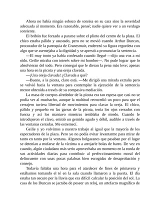 Ahora no había ningún esbozo de sonrisa en su cara sino la severidad
adecuada al momento. Era razonable, pensé; nadie quiere ver a un verdugo
sonriente.
El bribón fue forzado a pararse sobre el plinto del centro de la plaza. El
chico estaba pálido y asustado, pero no se movió cuando Arthur Duncan,
procurador de la parroquia de Cranesmuir, enderezó su figura regordeta con
algo que se asemejaba a la dignidad y se aprestó a pronunciar la sentencia.
—El muy tonto ya había confesado cuando llegué —dijo una voz a mi
oído. Geilie miraba con interés sobre mi hombro—. No pude lograr que lo
absolvieran del todo. Pero conseguí que le dieran la pena más leve; apenas
una hora en la picota y una oreja clavada.
—¡Una oreja clavada! ¿Clavada a qué?
—Bueno, a la picota, claro está. —Me dirigió una mirada extraña pero
se volvió hacia la ventana para contemplar la ejecución de la sentencia
menor obtenida a través de su compasiva mediación.
La masa de cuerpos alrededor de la picota era tan espesa que casi no se
podía ver al muchacho, aunque la multitud retrocedió un poco para que el
cerrajero tuviera libertad de movimientos para clavar la oreja. El chico,
pálido y pequeño en las garras de la picota, tenía los ojos cerrados con
fuerza y así los mantuvo mientras temblaba de miedo. Cuando le
introdujeron el clavo, emitió un gemido agudo y débil, audible a través de
las ventanas cerradas. Me estremecí.
Geilie y yo volvimos a nuestro trabajo al igual que la mayoría de los
espectadores de la plaza. Pero yo no podía evitar levantarme para mirar de
tanto en tanto por la ventana. Algunos holgazanes que pasaban por el lugar
se detenían a mofarse de la víctima o a arrojarle bolas de barro. De vez en
cuando, algún ciudadano más serio aprovechaba un momento en la ronda de
sus actividades diarias para contribuir al perfeccionamiento moral del
delincuente con unas pocas palabras bien escogidas de desaprobación y
consejo.
Todavía faltaba una hora para el atardecer de fines de primavera y
estábamos tomando el té en la sala cuando llamaron a la puerta. El día
estaba tan oscuro por la lluvia que era difícil calcular la posición del sol. La
casa de los Duncan se jactaba de poseer un reloj, un artefacto magnífico de
 
