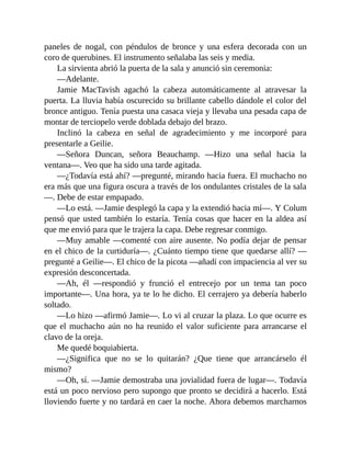 paneles de nogal, con péndulos de bronce y una esfera decorada con un
coro de querubines. El instrumento señalaba las seis y media.
La sirvienta abrió la puerta de la sala y anunció sin ceremonia:
—Adelante.
Jamie MacTavish agachó la cabeza automáticamente al atravesar la
puerta. La lluvia había oscurecido su brillante cabello dándole el color del
bronce antiguo. Tenía puesta una casaca vieja y llevaba una pesada capa de
montar de terciopelo verde doblada debajo del brazo.
Inclinó la cabeza en señal de agradecimiento y me incorporé para
presentarle a Geilie.
—Señora Duncan, señora Beauchamp. —Hizo una señal hacia la
ventana—. Veo que ha sido una tarde agitada.
—¿Todavía está ahí? —pregunté, mirando hacia fuera. El muchacho no
era más que una figura oscura a través de los ondulantes cristales de la sala
—. Debe de estar empapado.
—Lo está. —Jamie desplegó la capa y la extendió hacia mí—. Y Colum
pensó que usted también lo estaría. Tenía cosas que hacer en la aldea así
que me envió para que le trajera la capa. Debe regresar conmigo.
—Muy amable —comenté con aire ausente. No podía dejar de pensar
en el chico de la curtiduría—. ¿Cuánto tiempo tiene que quedarse allí? —
pregunté a Geilie—. El chico de la picota —añadí con impaciencia al ver su
expresión desconcertada.
—Ah, él —respondió y frunció el entrecejo por un tema tan poco
importante—. Una hora, ya te lo he dicho. El cerrajero ya debería haberlo
soltado.
—Lo hizo —afirmó Jamie—. Lo vi al cruzar la plaza. Lo que ocurre es
que el muchacho aún no ha reunido el valor suficiente para arrancarse el
clavo de la oreja.
Me quedé boquiabierta.
—¿Significa que no se lo quitarán? ¿Que tiene que arrancárselo él
mismo?
—Oh, sí. —Jamie demostraba una jovialidad fuera de lugar—. Todavía
está un poco nervioso pero supongo que pronto se decidirá a hacerlo. Está
lloviendo fuerte y no tardará en caer la noche. Ahora debemos marcharnos
 