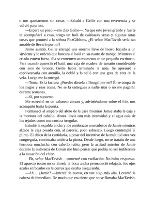 o nos quedaremos sin cenar. —Saludó a Geilie con una reverencia y se
volvió para irse.
—Espera un poco —me dijo Geilie—. Ya que este joven grande y fuerte
te acompañará a casa, tengo un baúl de calabazas secas y algunas otras
cosas que prometí a la señora FitzGibbons. ¿El señor MacTavish sería tan
amable de llevarlo por mí?
Jamie asintió. Geilie entregó una enorme llave de hierro forjado a un
sirviente y le ordenó que buscara el baúl en su cuarto de trabajo. Mientras el
criado estuvo fuera, ella se entretuvo un momento en un pequeño escritorio.
Para cuando apareció el baúl, una caja de madera de tamaño considerable
con aros de bronce, Geilie había terminado la nota. Se apresuró a
espolvorearla con arenilla, la dobló y la selló con una gota de cera de la
vela. Luego me la entregó.
—Toma. Es la factura. ¿Puedes dársela a Dougal por mí? Él se ocupa de
los pagos y esas cosas. No se la entregues a nadie más o no me pagarán
durante semanas.
—Sí, por supuesto.
Me estrechó en un caluroso abrazo y, advirtiéndome sobre el frío, nos
acompañó hasta la puerta.
Permanecí al amparo del alero de la casa mientras Jamie ataba la caja a
la montura del caballo. Ahora llovía con más intensidad y el agua caía de
los tejados como una cortina irregular.
Estudié la espalda ancha y los antebrazos musculosos de Jamie mientras
alzaba la caja pesada con, al parecer, poco esfuerzo. Luego contemplé el
plinto. El chico de la curtiduría, a pesar del incentivo de la multitud otra vez
congregada, continuaba unido a la picota. Desde luego, no se trataba de una
hermosa muchacha con cabello rubio, pero la actitud anterior de Jamie
durante la audiencia de Colum me hizo pensar que podría no ser indiferente
a la situación del chico.
—Eh, señor MacTavish —comencé con vacilación. No hubo respuesta.
El apuesto rostro no se alteró; la boca ancha permaneció relajada, los ojos
azules enfocados en la correa que estaba asegurando.
—Ah… ¿Jamie? —intenté de nuevo, en voz algo más alta. Levantó la
cabeza de inmediato. De modo que era cierto que no se llamaba MacTavish.
 