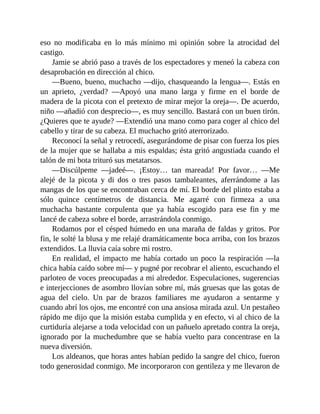 eso no modificaba en lo más mínimo mi opinión sobre la atrocidad del
castigo.
Jamie se abrió paso a través de los espectadores y meneó la cabeza con
desaprobación en dirección al chico.
—Bueno, bueno, muchacho —dijo, chasqueando la lengua—. Estás en
un aprieto, ¿verdad? —Apoyó una mano larga y firme en el borde de
madera de la picota con el pretexto de mirar mejor la oreja—. De acuerdo,
niño —añadió con desprecio—, es muy sencillo. Bastará con un buen tirón.
¿Quieres que te ayude? —Extendió una mano como para coger al chico del
cabello y tirar de su cabeza. El muchacho gritó aterrorizado.
Reconocí la señal y retrocedí, asegurándome de pisar con fuerza los pies
de la mujer que se hallaba a mis espaldas; ésta gritó angustiada cuando el
talón de mi bota trituró sus metatarsos.
—Discúlpeme —jadeé—. ¡Estoy… tan mareada! Por favor… —Me
alejé de la picota y di dos o tres pasos tambaleantes, aferrándome a las
mangas de los que se encontraban cerca de mí. El borde del plinto estaba a
sólo quince centímetros de distancia. Me agarré con firmeza a una
muchacha bastante corpulenta que ya había escogido para ese fin y me
lancé de cabeza sobre el borde, arrastrándola conmigo.
Rodamos por el césped húmedo en una maraña de faldas y gritos. Por
fin, le solté la blusa y me relajé dramáticamente boca arriba, con los brazos
extendidos. La lluvia caía sobre mi rostro.
En realidad, el impacto me había cortado un poco la respiración —la
chica había caído sobre mí— y pugné por recobrar el aliento, escuchando el
parloteo de voces preocupadas a mi alrededor. Especulaciones, sugerencias
e interjecciones de asombro llovían sobre mí, más gruesas que las gotas de
agua del cielo. Un par de brazos familiares me ayudaron a sentarme y
cuando abrí los ojos, me encontré con una ansiosa mirada azul. Un pestañeo
rápido me dijo que la misión estaba cumplida y en efecto, vi al chico de la
curtiduría alejarse a toda velocidad con un pañuelo apretado contra la oreja,
ignorado por la muchedumbre que se había vuelto para concentrase en la
nueva diversión.
Los aldeanos, que horas antes habían pedido la sangre del chico, fueron
todo generosidad conmigo. Me incorporaron con gentileza y me llevaron de
 