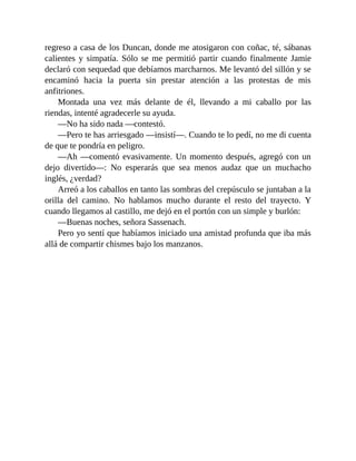 regreso a casa de los Duncan, donde me atosigaron con coñac, té, sábanas
calientes y simpatía. Sólo se me permitió partir cuando finalmente Jamie
declaró con sequedad que debíamos marcharnos. Me levantó del sillón y se
encaminó hacia la puerta sin prestar atención a las protestas de mis
anfitriones.
Montada una vez más delante de él, llevando a mi caballo por las
riendas, intenté agradecerle su ayuda.
—No ha sido nada —contestó.
—Pero te has arriesgado —insistí—. Cuando te lo pedí, no me di cuenta
de que te pondría en peligro.
—Ah —comentó evasivamente. Un momento después, agregó con un
dejo divertido—: No esperarás que sea menos audaz que un muchacho
inglés, ¿verdad?
Arreó a los caballos en tanto las sombras del crepúsculo se juntaban a la
orilla del camino. No hablamos mucho durante el resto del trayecto. Y
cuando llegamos al castillo, me dejó en el portón con un simple y burlón:
—Buenas noches, señora Sassenach.
Pero yo sentí que habíamos iniciado una amistad profunda que iba más
allá de compartir chismes bajo los manzanos.
 