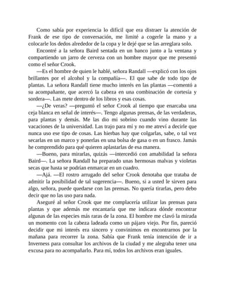 Como sabía por experiencia lo difícil que era distraer la atención de
Frank de ese tipo de conversación, me limité a cogerle la mano y a
colocarle los dedos alrededor de la copa y le dejé que se las arreglara solo.
Encontré a la señora Baird sentada en un banco junto a la ventana y
compartiendo un jarro de cerveza con un hombre mayor que me presentó
como el señor Crook.
—Es el hombre de quien le hablé, señora Randall —explicó con los ojos
brillantes por el alcohol y la compañía—. El que sabe de todo tipo de
plantas. La señora Randall tiene mucho interés en las plantas —comentó a
su acompañante, que acercó la cabeza en una combinación de cortesía y
sordera—. Las mete dentro de los libros y esas cosas.
—¿De veras? —preguntó el señor Crook al tiempo que enarcaba una
ceja blanca en señal de interés—. Tengo algunas prensas, de las verdaderas,
para plantas y demás. Me las dio mi sobrino cuando vino durante las
vacaciones de la universidad. Las trajo para mí y no me atreví a decirle que
nunca uso ese tipo de cosas. Las hierbas hay que colgarlas, sabe, o tal vez
secarlas en un marco y ponerlas en una bolsa de gasa o en un frasco. Jamás
he comprendido para qué quieren aplastarlas de esa manera.
—Bueno, para mirarlas, quizás —intercedió con amabilidad la señora
Baird—. La señora Randall ha preparado unas hermosas malvas y violetas
secas que hasta se podrían enmarcar en un cuadro.
—Ajá. —El rostro arrugado del señor Crook denotaba que trataba de
admitir la posibilidad de tal sugerencia—. Bueno, si a usted le sirven para
algo, señora, puede quedarse con las prensas. No quería tirarlas, pero debo
decir que no las uso para nada.
Aseguré al señor Crook que me complacería utilizar las prensas para
plantas y que además me encantaría que me indicara dónde encontrar
algunas de las especies más raras de la zona. El hombre me clavó la mirada
un momento con la cabeza ladeada como un pájaro viejo. Por fin, pareció
decidir que mi interés era sincero y convinimos en encontrarnos por la
mañana para recorrer la zona. Sabía que Frank tenía intención de ir a
Inverness para consultar los archivos de la ciudad y me alegraba tener una
excusa para no acompañarlo. Para mí, todos los archivos eran iguales.
 
