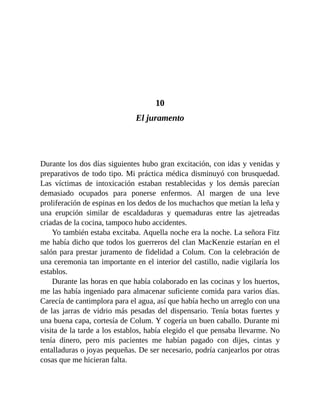 10
El juramento
Durante los dos días siguientes hubo gran excitación, con idas y venidas y
preparativos de todo tipo. Mi práctica médica disminuyó con brusquedad.
Las víctimas de intoxicación estaban restablecidas y los demás parecían
demasiado ocupados para ponerse enfermos. Al margen de una leve
proliferación de espinas en los dedos de los muchachos que metían la leña y
una erupción similar de escaldaduras y quemaduras entre las ajetreadas
criadas de la cocina, tampoco hubo accidentes.
Yo también estaba excitaba. Aquella noche era la noche. La señora Fitz
me había dicho que todos los guerreros del clan MacKenzie estarían en el
salón para prestar juramento de fidelidad a Colum. Con la celebración de
una ceremonia tan importante en el interior del castillo, nadie vigilaría los
establos.
Durante las horas en que había colaborado en las cocinas y los huertos,
me las había ingeniado para almacenar suficiente comida para varios días.
Carecía de cantimplora para el agua, así que había hecho un arreglo con una
de las jarras de vidrio más pesadas del dispensario. Tenía botas fuertes y
una buena capa, cortesía de Colum. Y cogería un buen caballo. Durante mi
visita de la tarde a los establos, había elegido el que pensaba llevarme. No
tenía dinero, pero mis pacientes me habían pagado con dijes, cintas y
entalladuras o joyas pequeñas. De ser necesario, podría canjearlos por otras
cosas que me hicieran falta.
 