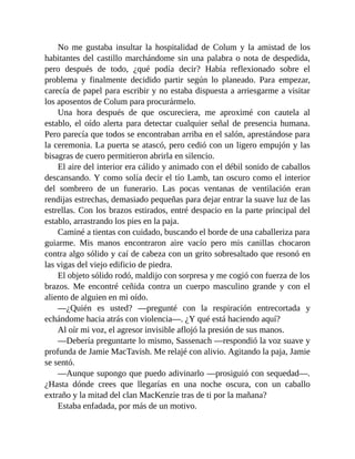 No me gustaba insultar la hospitalidad de Colum y la amistad de los
habitantes del castillo marchándome sin una palabra o nota de despedida,
pero después de todo, ¿qué podía decir? Había reflexionado sobre el
problema y finalmente decidido partir según lo planeado. Para empezar,
carecía de papel para escribir y no estaba dispuesta a arriesgarme a visitar
los aposentos de Colum para procurármelo.
Una hora después de que oscureciera, me aproximé con cautela al
establo, el oído alerta para detectar cualquier señal de presencia humana.
Pero parecía que todos se encontraban arriba en el salón, aprestándose para
la ceremonia. La puerta se atascó, pero cedió con un ligero empujón y las
bisagras de cuero permitieron abrirla en silencio.
El aire del interior era cálido y animado con el débil sonido de caballos
descansando. Y como solía decir el tío Lamb, tan oscuro como el interior
del sombrero de un funerario. Las pocas ventanas de ventilación eran
rendijas estrechas, demasiado pequeñas para dejar entrar la suave luz de las
estrellas. Con los brazos estirados, entré despacio en la parte principal del
establo, arrastrando los pies en la paja.
Caminé a tientas con cuidado, buscando el borde de una caballeriza para
guiarme. Mis manos encontraron aire vacío pero mis canillas chocaron
contra algo sólido y caí de cabeza con un grito sobresaltado que resonó en
las vigas del viejo edificio de piedra.
El objeto sólido rodó, maldijo con sorpresa y me cogió con fuerza de los
brazos. Me encontré ceñida contra un cuerpo masculino grande y con el
aliento de alguien en mi oído.
—¿Quién es usted? —pregunté con la respiración entrecortada y
echándome hacia atrás con violencia—. ¿Y qué está haciendo aquí?
Al oír mi voz, el agresor invisible aflojó la presión de sus manos.
—Debería preguntarte lo mismo, Sassenach —respondió la voz suave y
profunda de Jamie MacTavish. Me relajé con alivio. Agitando la paja, Jamie
se sentó.
—Aunque supongo que puedo adivinarlo —prosiguió con sequedad—.
¿Hasta dónde crees que llegarías en una noche oscura, con un caballo
extraño y la mitad del clan MacKenzie tras de ti por la mañana?
Estaba enfadada, por más de un motivo.
 