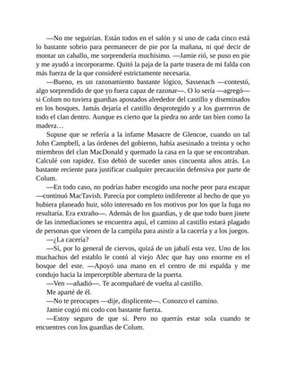 —No me seguirían. Están todos en el salón y si uno de cada cinco está
lo bastante sobrio para permanecer de pie por la mañana, ni qué decir de
montar un caballo, me sorprendería muchísimo. —Jamie rió, se puso en pie
y me ayudó a incorporarme. Quitó la paja de la parte trasera de mi falda con
más fuerza de la que consideré estrictamente necesaria.
—Bueno, es un razonamiento bastante lógico, Sassenach —contestó,
algo sorprendido de que yo fuera capaz de razonar—. O lo sería —agregó—
si Colum no tuviera guardias apostados alrededor del castillo y diseminados
en los bosques. Jamás dejaría el castillo desprotegido y a los guerreros de
todo el clan dentro. Aunque es cierto que la piedra no arde tan bien como la
madera…
Supuse que se refería a la infame Masacre de Glencoe, cuando un tal
John Campbell, a las órdenes del gobierno, había asesinado a treinta y ocho
miembros del clan MacDonald y quemado la casa en la que se encontraban.
Calculé con rapidez. Eso debió de suceder unos cincuenta años atrás. Lo
bastante reciente para justificar cualquier precaución defensiva por parte de
Colum.
—En todo caso, no podrías haber escogido una noche peor para escapar
—continuó MacTavish. Parecía por completo indiferente al hecho de que yo
hubiera planeado huir, sólo interesado en los motivos por los que la fuga no
resultaría. Era extraño—. Además de los guardias, y de que todo buen jinete
de las inmediaciones se encuentra aquí, el camino al castillo estará plagado
de personas que vienen de la campiña para asistir a la cacería y a los juegos.
—¿La cacería?
—Sí, por lo general de ciervos, quizá de un jabalí esta vez. Uno de los
muchachos del establo le contó al viejo Alec que hay uno enorme en el
bosque del este. —Apoyó una mano en el centro de mi espalda y me
condujo hacia la imperceptible abertura de la puerta.
—Ven —añadió—. Te acompañaré de vuelta al castillo.
Me aparté de él.
—No te preocupes —dije, displicente—. Conozco el camino.
Jamie cogió mi codo con bastante fuerza.
—Estoy seguro de que sí. Pero no querrás estar sola cuando te
encuentres con los guardias de Colum.
 