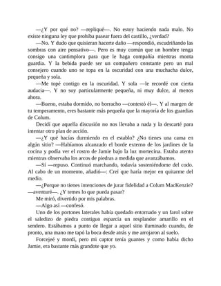 —¿Y por qué no? —repliqué—. No estoy haciendo nada malo. No
existe ninguna ley que prohíba pasear fuera del castillo, ¿verdad?
—No. Y dudo que quisieran hacerte daño —respondió, escudriñando las
sombras con aire pensativo—. Pero es muy común que un hombre tenga
consigo una cantimplora para que le haga compañía mientras monta
guardia. Y la bebida puede ser un compañero constante pero un mal
consejero cuando uno se topa en la oscuridad con una muchacha dulce,
pequeña y sola.
—Me topé contigo en la oscuridad. Y sola —le recordé con cierta
audacia—. Y no soy particularmente pequeña, ni muy dulce, al menos
ahora.
—Bueno, estaba dormido, no borracho —contestó él—. Y al margen de
tu temperamento, eres bastante más pequeña que la mayoría de los guardias
de Colum.
Decidí que aquella discusión no nos llevaba a nada y la descarté para
intentar otro plan de acción.
—¿Y qué hacías durmiendo en el establo? ¿No tienes una cama en
algún sitio? —Habíamos alcanzado el borde externo de los jardines de la
cocina y podía ver el rostro de Jamie bajo la luz mortecina. Estaba atento
mientras observaba los arcos de piedras a medida que avanzábamos.
—Sí —repuso. Continuó marchando, todavía sosteniéndome del codo.
Al cabo de un momento, añadió—: Creí que haría mejor en quitarme del
medio.
—¿Porque no tienes intenciones de jurar fidelidad a Colum MacKenzie?
—aventuré—. ¿Y temes lo que pueda pasar?
Me miró, divertido por mis palabras.
—Algo así —confesó.
Uno de los portones laterales había quedado entornado y un farol sobre
el saledizo de piedra contiguo esparcía un resplandor amarillo en el
sendero. Estábamos a punto de llegar a aquel sitio iluminado cuando, de
pronto, una mano me tapó la boca desde atrás y me arrojaron al suelo.
Forcejeé y mordí, pero mi captor tenía guantes y como había dicho
Jamie, era bastante más grandote que yo.
 