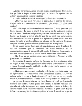 A juzgar por el ruido, Jamie también parecía estar teniendo dificultades.
Los gruñidos e imprecaciones amortiguados cesaron de repente con un
golpe y una maldición en sonoro gaélico.
La lucha en la oscuridad se interrumpió y oí una risa desconocida.
—¿Qué ven mis ojos? Pero si es el muchacho; el sobrino de Colum.
Llegas tarde a la ceremonia de juramento, ¿eh, chico? ¿Y quién está
contigo?
—Es una mujer —contestó quien me sostenía—. Y muy apetitosa, por
lo que parece. —La mano se apartó de mi boca y me dio un intenso apretón
en otro sitio. Chillé con indignación y alcé un brazo hacia atrás. Cogí al
hombre de la nariz y tiré de ella. El guardia me soltó con un juramento
mucho menos formal que el que estaban a punto de prestar en el salón. Me
aparté del vaho a whisky, súbitamente aliviada por la presencia de Jamie.
Después de todo, quizás había sido prudente que me acompañara.
Él no parecía pensar lo mismo mientras trataba en vano de zafarse de
los dos hombres que lo sujetaban. No había hostilidad en su
comportamiento pero sí un considerable grado de firmeza. Comenzaron a
moverse con decisión hacia el portón abierto remolcando a su cautivo.
—No, dejad que me cambie antes —protestó Jamie—. No estoy vestido
para asistir a la ceremonia.
La tentativa de evasión garbosa fue frustrada por la repentina aparición
de Rupert. Con su cuerpo grueso resplandeciente en una camisa de volantes
y casaca de encaje dorado, salió del estrecho portón con la potencia de un
corcho al saltar de una botella.
—No te preocupes por eso, muchacho —declaró y examinó a Jamie con
un ojo brillante—. Te vestiremos como corresponde; adentro. —Ladeó la
cabeza hacia el portón y Jamie desapareció en el interior, no por propia
voluntad. Una mano carnosa se cerró en mi codo y fui forzada a seguirlo.
Al parecer, Rupert estaba de excelente humor, al igual que los demás
hombres del castillo. Había quizás unos sesenta o setenta, vestidos con
atuendos de gala festoneados con dagas, espadas, pistolas y bolsas. Se
arremolinaban en el patio más cercano a la entrada al gran salón. Rupert
indicó una puerta y los hombres empujaron a Jamie dentro de un pequeño
 