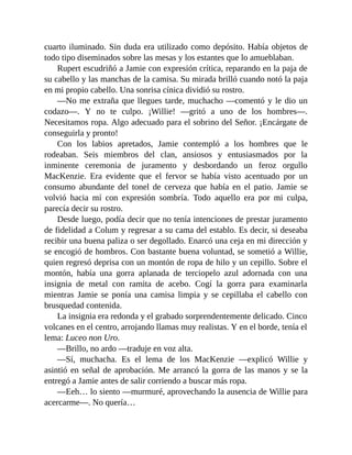 cuarto iluminado. Sin duda era utilizado como depósito. Había objetos de
todo tipo diseminados sobre las mesas y los estantes que lo amueblaban.
Rupert escudriñó a Jamie con expresión crítica, reparando en la paja de
su cabello y las manchas de la camisa. Su mirada brilló cuando notó la paja
en mi propio cabello. Una sonrisa cínica dividió su rostro.
—No me extraña que llegues tarde, muchacho —comentó y le dio un
codazo—. Y no te culpo. ¡Willie! —gritó a uno de los hombres—.
Necesitamos ropa. Algo adecuado para el sobrino del Señor. ¡Encárgate de
conseguirla y pronto!
Con los labios apretados, Jamie contempló a los hombres que le
rodeaban. Seis miembros del clan, ansiosos y entusiasmados por la
inminente ceremonia de juramento y desbordando un feroz orgullo
MacKenzie. Era evidente que el fervor se había visto acentuado por un
consumo abundante del tonel de cerveza que había en el patio. Jamie se
volvió hacia mí con expresión sombría. Todo aquello era por mi culpa,
parecía decir su rostro.
Desde luego, podía decir que no tenía intenciones de prestar juramento
de fidelidad a Colum y regresar a su cama del establo. Es decir, si deseaba
recibir una buena paliza o ser degollado. Enarcó una ceja en mi dirección y
se encogió de hombros. Con bastante buena voluntad, se sometió a Willie,
quien regresó deprisa con un montón de ropa de hilo y un cepillo. Sobre el
montón, había una gorra aplanada de terciopelo azul adornada con una
insignia de metal con ramita de acebo. Cogí la gorra para examinarla
mientras Jamie se ponía una camisa limpia y se cepillaba el cabello con
brusquedad contenida.
La insignia era redonda y el grabado sorprendentemente delicado. Cinco
volcanes en el centro, arrojando llamas muy realistas. Y en el borde, tenía el
lema: Luceo non Uro.
—Brillo, no ardo —traduje en voz alta.
—Sí, muchacha. Es el lema de los MacKenzie —explicó Willie y
asintió en señal de aprobación. Me arrancó la gorra de las manos y se la
entregó a Jamie antes de salir corriendo a buscar más ropa.
—Eeh… lo siento —murmuré, aprovechando la ausencia de Willie para
acercarme—. No quería…
 