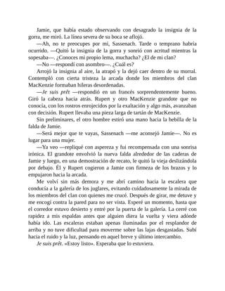 Jamie, que había estado observando con desagrado la insignia de la
gorra, me miró. La línea severa de su boca se aflojó.
—Ah, no te preocupes por mí, Sassenach. Tarde o temprano habría
ocurrido. —Quitó la insignia de la gorra y sonrió con acritud mientras la
sopesaba—. ¿Conoces mi propio lema, muchacha? ¿El de mi clan?
—No —respondí con asombro—. ¿Cuál es?
Arrojó la insignia al aire, la atrapó y la dejó caer dentro de su morral.
Contempló con cierta tristeza la arcada donde los miembros del clan
MacKenzie formaban hileras desordenadas.
—Je suis prêt —respondió en un francés sorprendentemente bueno.
Giró la cabeza hacia atrás. Rupert y otro MacKenzie grandote que no
conocía, con los rostros enrojecidos por la exaltación y algo más, avanzaban
con decisión. Rupert llevaba una pieza larga de tartán de MacKenzie.
Sin preliminares, el otro hombre estiró una mano hacia la hebilla de la
falda de Jamie.
—Será mejor que te vayas, Sassenach —me aconsejó Jamie—. No es
lugar para una mujer.
—Ya veo —repliqué con aspereza y fui recompensada con una sonrisa
irónica. El grandote envolvió la nueva falda alrededor de las caderas de
Jamie y luego, en una demostración de recato, le quitó la vieja deslizándola
por debajo. Él y Rupert cogieron a Jamie con firmeza de los brazos y lo
empujaron hacia la arcada.
Me volví sin más demora y me abrí camino hacia la escalera que
conducía a la galería de los juglares, evitando cuidadosamente la mirada de
los miembros del clan con quienes me crucé. Después de girar, me detuve y
me encogí contra la pared para no ser vista. Esperé un momento, hasta que
el corredor estuvo desierto y entré por la puerta de la galería. La cerré con
rapidez a mis espaldas antes que alguien diera la vuelta y viera adónde
había ido. Las escaleras estaban apenas iluminadas por el resplandor de
arriba y no tuve dificultad para moverme sobre las lajas desgastadas. Subí
hacia el ruido y la luz, pensando en aquel breve y último intercambio.
Je suis prêt. «Estoy listo». Esperaba que lo estuviera.
 