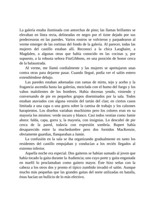 La galería estaba iluminada con antorchas de pino; las llamas brillantes se
elevaban en línea recta, delineadas en negro por el tizne dejado por sus
predecesoras en las paredes. Varios rostros se volvieron y parpadearon al
verme emerger de las cortinas del fondo de la galería. Al parecer, todas las
mujeres del castillo estaban allí. Reconocí a la chica Laoghaire, a
Magdalen, a algunas otras que había conocido en las cocinas y, por
supuesto, a la robusta señora FitzGibbons, en una posición de honor cerca
de la balaustrada.
Al verme, me llamó cordialmente y las mujeres se apretujaron unas
contra otras para dejarme pasar. Cuando llegué, podía ver el salón entero
extendiéndose debajo.
Las paredes estaban adornadas con ramas de mirto, tejo y acebo y la
fragancia ascendía hasta las galerías, mezclada con el humo del fuego y los
vahos malolientes de los hombres. Había docenas yendo, viniendo y
conversando de pie en pequeños grupos diseminados por la sala. Todos
estaban ataviados con alguna versión del tartán del clan; en ciertos casos
limitada a una capa o una gorra sobre la camisa de trabajo y los calzones
harapientos. Los diseños variaban muchísimo pero los colores eran en su
mayoría los mismos: verde oscuro y blanco. Casi todos vestían como Jamie
ahora: falda, capa, gorra y, la mayoría, con insignias. Lo descubrí de pie
cerca de la pared, todavía con expresión sombría. Rupert había
desaparecido entre la muchedumbre pero dos fornidos MacKenzie,
obviamente guardias, flanqueaban a Jamie.
La confusión en la sala se iba organizando gradualmente en tanto los
residentes del castillo empujaban y conducían a los recién llegados al
extremo inferior.
Aquella noche era especial. Dos gaiteros se habían sumado al joven que
había tocado la gaita durante la Audiencia; uno cuyo porte y gaita engastada
en marfil lo proclamaban como gaitero mayor. Éste hizo señas con la
cabeza a los otros dos y pronto el típico zumbido invadió el salón. Aunque
mucho más pequeñas que las grandes gaitas del norte utilizadas en batalla,
éstas hacían un bullicio de lo más efectivo.
 