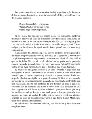 Los punteros emitieron un trino sobre los bajos que hizo arder la sangre
de los presentes. Las mujeres se agitaron a mi alrededor y recordé un verso
de «Maggie Lauder»:
Oh, me llaman Rab el vehemente,
y las muchachas se vuelven locas
cuando hago sonar mi puntero.
Si no locas, las mujeres no podían negar su excitación. Proferían
murmullos efusivos en tanto se inclinaban sobre la baranda, señalando a un
hombre o a otro de los que se paseaban por el salón con sus mejores galas.
Una muchacha avistó a Jamie. Con una exclamación ahogada, indicó a sus
amigas que lo miraran. La aparición del joven generó muchos susurros y
comentarios.
Algunos eran de admiración por su aspecto elegante, pero en general se
limitaban a especulaciones sobre su presencia en la ceremonia. Advertí que
Laoghaire en particular resplandecía como una vela al mirarlo. Recordé lo
que había dicho Alec en el corral: «Sabes que su padre no le permitirá
casarse con nadie ajeno al clan». ¿Y con el sobrino de Colum? El muchacho
podría ser un buen partido. Salvo por el detalle de que era un fugitivo.
La música de las gaitas ascendió a un tono ferviente y luego cesó con
brusquedad. Cuando la sala estuvo en absoluto silencio, Colum MacKenzie
apareció por la arcada superior y avanzó con paso resuelto hacia una
pequeña plataforma erigida en la parte delantera. Si bien no se esforzaba
por ocultar su invalidez, tampoco alardeaba de ella. Estaba espléndido, con
una casaca azul celeste con cordones de oro, botones de plata y puños de
seda rosa que se doblaban casi hasta el codo. Una falda escocesa de lana
fina colgaba más allá de sus rodillas, cubriendo gran parte de sus piernas y
las medias a cuadros. La gorra era azul, pero la insignia plateada tenía
plumas, no ramas de acebo. El salón entero contuvo el aliento mientras
ocupaba su lugar en la plataforma. Fuera lo que fuera, Colum MacKenzie
tenía dotes para el arte dramático.
Se volvió hacia los hombres del clan, alzó los brazos y los saludó con
un grito sonoro:
 