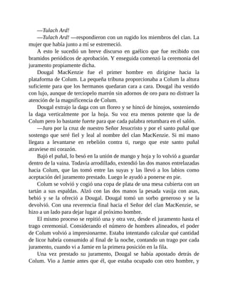—Tulach Ard!
—Tulach Ard! —respondieron con un rugido los miembros del clan. La
mujer que había junto a mí se estremeció.
A esto le sucedió un breve discurso en gaélico que fue recibido con
bramidos periódicos de aprobación. Y enseguida comenzó la ceremonia del
juramento propiamente dicha.
Dougal MacKenzie fue el primer hombre en dirigirse hacia la
plataforma de Colum. La pequeña tribuna proporcionaba a Colum la altura
suficiente para que los hermanos quedaran cara a cara. Dougal iba vestido
con lujo, aunque de terciopelo marrón sin adornos de oro para no distraer la
atención de la magnificencia de Colum.
Dougal extrajo la daga con un floreo y se hincó de hinojos, sosteniendo
la daga verticalmente por la hoja. Su voz era menos potente que la de
Colum pero lo bastante fuerte para que cada palabra retumbara en el salón.
—Juro por la cruz de nuestro Señor Jesucristo y por el santo puñal que
sostengo que seré fiel y leal al nombre del clan MacKenzie. Si mi mano
llegara a levantarse en rebelión contra ti, ruego que este santo puñal
atraviese mi corazón.
Bajó el puñal, lo besó en la unión de mango y hoja y lo volvió a guardar
dentro de la vaina. Todavía arrodillado, extendió las dos manos entrelazadas
hacia Colum, que las tomó entre las suyas y las llevó a los labios como
aceptación del juramento prestado. Luego le ayudó a ponerse en pie.
Colum se volvió y cogió una copa de plata de una mesa cubierta con un
tartán a sus espaldas. Alzó con las dos manos la pesada vasija con asas,
bebió y se la ofreció a Dougal. Dougal tomó un sorbo generoso y se la
devolvió. Con una reverencia final hacia el Señor del clan MacKenzie, se
hizo a un lado para dejar lugar al próximo hombre.
El mismo proceso se repitió una y otra vez, desde el juramento hasta el
trago ceremonial. Considerando el número de hombres alineados, el poder
de Colum volvió a impresionarme. Estaba intentando calcular qué cantidad
de licor habría consumido al final de la noche, contando un trago por cada
juramento, cuando vi a Jamie en la primera posición en la fila.
Una vez prestado su juramento, Dougal se había apostado detrás de
Colum. Vio a Jamie antes que él, que estaba ocupado con otro hombre, y
 