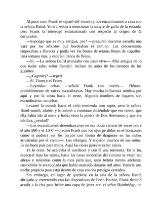 Al poco rato, Frank se separó del vicario y nos encaminamos a casa con
la señora Baird. Yo era reacia a mencionar la sangre de gallo de la entrada,
pero Frank la interrogó entusiasmado con respecto al origen de la
costumbre.
—Supongo que es muy antigua, ¿no? —preguntó mientras sacudía una
vara por los arbustos que bordeaban el camino. Las cincoenrama
empezaban a florecer y podía ver los brotes de retama llenos de capullos.
Una semana más, y estarían llenos de flores.
—Sí. —La señora Baird avanzaba con paso vivo—. Más antigua de lo
que nadie sabe, señor Randall. Incluso de antes de los tiempos de los
gigantes.
—¿Gigantes? —repetí.
—Sí. Fionn y el Feinn.
—Leyendas celtas —señaló Frank con interés—. Héroes,
probablemente de raíces escandinavas. Hay mucha influencia nórdica por
aquí y por la costa hacia el oeste. Algunos nombres de lugares son
escandinavos, no celtas.
Levanté la mirada hacia el cielo temiendo otro rapto, pero la señora
Baird sonrió, afable, y lo animó a continuar diciéndole que era cierto, que
ella había ido al norte y había visto la piedra de Dos Hermanos y que era
nórdica, ¿verdad?
—Los escandinavos desembarcaron en esa costa cientos de veces entre
el año 500 y el 1300 —precisó Frank con los ojos perdidos en el horizonte,
como si pudiera ver los barcos con forma de dragones en las nubes
arrastradas por el viento—. Los vikingos. Y trajeron muchos de sus mitos.
Es un buen país para mitos. Aquí las cosas parecen echar raíces.
Ya lo creía. Se acercaba el atardecer y con él una tormenta. En la luz
espectral bajo las nubes, hasta las casas modernas del camino se veían tan
añejas y siniestras como la roca picta que, unos treinta metros adelante,
custodiaba la encrucijada que había marcado durante mil años. Parecía una
noche propicia para estar dentro de casa con los postigos cerrados.
Sin embargo, en lugar de quedarse en la sala de la señora Baird,
abrigado y entretenido con las diapositivas de Perth Harbor, Frank decidió
acudir a la cita para beber una copa de jerez con el señor Bainbridge, un
 