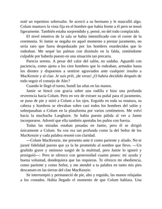 noté un repentino sobresalto. Se acercó a su hermano y le masculló algo.
Colum mantuvo la vista fija en el hombre que había frente a él pero se tensó
ligeramente. También estaba sorprendido y, pensé, no del todo complacido.
El nivel emotivo de la sala se había intensificado con el correr de la
ceremonia. Si Jamie se negaba en aquel momento a prestar juramento, no
sería raro que fuera despedazado por los hombres enardecidos que lo
rodeaban. Me sequé las palmas con disimulo en la falda, sintiéndome
culpable por haberlo puesto en una situación tan precaria.
Parecía sereno. A pesar del calor del salón, no sudaba. Aguardó con
paciencia, como ajeno a los cien hombres que lo rodeaban, armados hasta
los dientes y dispuestos a sentirse agraviados ante cualquier insulto a
MacKenzie y al clan. Je suis prêt, ¡de veras! ¿O habría decidido después de
todo seguir el consejo de Alec?
Cuando le llegó el turno, hundí las uñas en las manos.
Jamie se hincó con gracia sobre una rodilla e hizo una profunda
reverencia hacia Colum. Pero en vez de extraer su puñal para el juramento,
se puso de pie y miró a Colum a los ojos. Erguido en toda su estatura, su
cabeza y hombros se elevaban sobre casi todos los hombres del salón y
sobrepasaban a Colum en la plataforma por varios centímetros. Me volví
hacia la muchacha Laoghaire. Se había puesto pálida al ver a Jamie
incorporarse. Advertí que ella también apretaba los puños con fuerza.
Todas las miradas estaban posadas en Jamie, pero él se dirigió
únicamente a Colum. Su voz era tan profunda como la del Señor de los
MacKenzie y cada palabra resonó con claridad.
—Colum MacKenzie, me presento ante ti como pariente y aliado. No te
juraré fidelidad puesto que ya la he prometido al nombre que llevo. —Un
gruñido grave y ominoso surgió de la multitud, pero Jamie lo ignoró y
prosiguió—: Pero te ofrezco con generosidad cuanto poseo: mi ayuda y
buena voluntad, dondequiera que las requieras. Te ofrezco mi obediencia,
como pariente y como Señor, y me atendré a tu palabra en tanto mis pies
descansen en las tierras del clan MacKenzie.
Se interrumpió y permaneció de pie, alto y erguido, las manos relajadas
a los costados. Había llegado el momento de que Colum hablara. Una
 