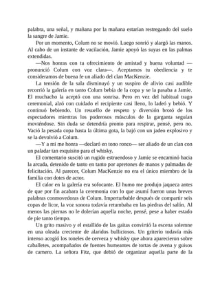 palabra, una señal, y mañana por la mañana estarían restregando del suelo
la sangre de Jamie.
Por un momento, Colum no se movió. Luego sonrió y alargó las manos.
Al cabo de un instante de vacilación, Jamie apoyó las suyas en las palmas
extendidas.
—Nos honras con tu ofrecimiento de amistad y buena voluntad —
pronunció Colum con voz clara—. Aceptamos tu obediencia y te
consideramos de buena fe un aliado del clan MacKenzie.
La tensión de la sala disminuyó y un suspiro de alivio casi audible
recorrió la galería en tanto Colum bebía de la copa y se la pasaba a Jamie.
El muchacho la aceptó con una sonrisa. Pero en vez del habitual trago
ceremonial, alzó con cuidado el recipiente casi lleno, lo ladeó y bebió. Y
continuó bebiendo. Un resuello de respeto y diversión brotó de los
espectadores mientras los poderosos músculos de la garganta seguían
moviéndose. Sin duda se detendría pronto para respirar, pensé, pero no.
Vació la pesada copa hasta la última gota, la bajó con un jadeo explosivo y
se la devolvió a Colum.
—Y a mí me honra —declaró en tono ronco— ser aliado de un clan con
un paladar tan exquisito para el whisky.
El comentario suscitó un rugido estruendoso y Jamie se encaminó hacia
la arcada, detenido de tanto en tanto por apretones de manos y palmadas de
felicitación. Al parecer, Colum MacKenzie no era el único miembro de la
familia con dotes de actor.
El calor en la galería era sofocante. El humo me produjo jaqueca antes
de que por fin acabara la ceremonia con lo que asumí fueron unas breves
palabras conmovedoras de Colum. Imperturbable después de compartir seis
copas de licor, la voz sonora todavía retumbaba en las piedras del salón. Al
menos las piernas no le dolerían aquella noche, pensé, pese a haber estado
de pie tanto tiempo.
Un grito masivo y el estallido de las gaitas convirtió la escena solemne
en una oleada creciente de alaridos bulliciosos. Un griterío todavía más
intenso acogió los toneles de cerveza y whisky que ahora aparecieron sobre
caballetes, acompañados de fuentes humeantes de tortas de avena y guisos
de carnero. La señora Fitz, que debió de organizar aquella parte de la
 