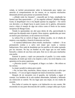 velada, se inclinó precariamente sobre la balaustrada para vigilar con
atención el comportamiento de los mozos, en su mayoría muchachos
demasiado jóvenes para prestar un juramento formal.
—¿Dónde están los faisanes? —masculló por lo bajo, estudiando las
fuentes que iban apareciendo—. ¿Y las anguilas rellenas? ¡Maldito Mungo
Grant, lo despellejaré vivo si ha dejado quemar las anguilas! —Se volvió
con decisión y se dirigió hacia la parte trasera de la galería, obviamente
reacia a dejar el manejo de algo tan crítico como el festín en las manos
inexpertas de Mungo Grant.
Viendo la oportunidad, me abrí paso detrás de ella, aprovechando la
estela que iba dejando entre el gentío. Otras mujeres, agradecidas por tener
un motivo para marcharse, se me unieron en el éxodo.
La señora Fitz se volvió al llegar al último escalón, vio el rebaño de
mujeres a sus espaldas y frunció el entrecejo con furia.
—A vuestras habitaciones ahora mismo, muchachas —ordenó—. Si no
permanecéis ocultas y a salvo será mejor que vayáis a vuestras
habitaciones. Pero nada de deambular por los pasillos ni de andar espiando
por los rincones. No hay un hombre en este lugar que no esté medio
borracho y dentro de una hora será peor. Éste no es sitio para muchachas
esta noche.
Entornó la puerta y espió con precaución el pasillo. La costa estaba
despejada, de modo que instó a las mujeres a salir y las envió deprisa a sus
aposentos en los pisos superiores.
—¿Necesita ayuda? —le pregunté, al llegar a su lado—. Me refiero en
las cocinas.
La mujer sacudió la cabeza pero sonrió.
—No, no hace falta, muchacha. Ahora váyase, no está más a salvo que
las demás. —Y con un ligero empujón me lanzó al mortecino corredor.
Después de mi encuentro con el guardia, me inclinaba a seguir el
consejo. Los hombres de la sala estaban alborotados, bailando y bebiendo
sin restricción ni control. No era lugar para una mujer, en eso estaba de
acuerdo.
Pero hallar el camino de regreso a mi habitación era otro asunto. Me
encontraba en una parte desconocida del castillo y aunque sabía que el piso
 