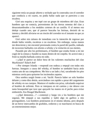 siguiente tenía un pasaje abierto y techado que lo conectaba con el corredor
que conducía a mi cuarto, no podía hallar nada que se pareciera a una
escalera.
Giré una esquina y me topé con un grupo de miembros del clan. Eran
hombres que no conocía, provenientes de las tierras remotas del clan y
desacostumbrados a los modales corteses de un castillo. O al menos eso
deduje cuando uno, que al parecer buscaba las letrinas, desistió de su
intento y decidió aliviarse en un rincón del corredor en el instante en que yo
aparecí.
Giré sobre mis talones de inmediato con la intención de regresar por
donde había venido, escaleras o no escaleras. Sin embargo, varias manos
me detuvieron y me encontré presionada contra la pared del pasillo, rodeada
de escoceses barbudos con aliento a whisky y la violación en sus mentes.
Pasando por alto los preliminares, el hombre que estaba frente a mí me
cogió de la cintura y hundió su mano dentro de mi corpiño. Se acercó más y
frotó su mejilla barbuda contra mi oído.
—¿Qué te parece un dulce beso de los valientes muchachos del clan
MacKenzie? Tulach Ard!
—Por siempre Irlanda —respondí con rudeza y empujé con todas mis
fuerzas. Inseguro a causa del whisky, el hombre se tambaleó hacia atrás
contra uno de sus compañeros. Me hice a un lado y huí, sacudiendo los pies
mientras corría para quitarme los incómodos zapatos.
Otra sombra surgió frente a mí. Vacilé. Parecía haber un solo hombre
delante y como diez detrás, acercándose con rapidez a pesar del cargamento
de whisky en sus cuerpos. Mantuve el rumbo con prisa, calculando esquivar
al hombre de enfrente. Pero se interpuso en mi camino y me detuve con
tanta brusquedad que tuve que apoyarle las manos en el pecho para evitar
embestirlo. Era Dougal MacKenzie.
—¿Qué demonios…? —comenzó y luego vio a los hombres que me
seguían. Me empujó a sus espaldas y ladró algo en gaélico a mis
perseguidores. Los hombres protestaron en el mismo idioma, pero después
de un breve intercambio de gruñidos, cedieron y se marcharon en busca de
un entretenimiento mejor.
 