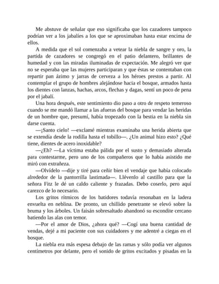 Me abstuve de señalar que eso significaba que los cazadores tampoco
podrían ver a los jabalíes a los que se aproximaban hasta estar encima de
ellos.
A medida que el sol comenzaba a vetear la niebla de sangre y oro, la
partida de cazadores se congregó en el patio delantero, brillantes de
humedad y con las miradas iluminadas de expectación. Me alegró ver que
no se esperaba que las mujeres participaran y que éstas se contentaban con
repartir pan ázimo y jarras de cerveza a los héroes prestos a partir. Al
contemplar el grupo de hombres alejándose hacia el bosque, armados hasta
los dientes con lanzas, hachas, arcos, flechas y dagas, sentí un poco de pena
por el jabalí.
Una hora después, este sentimiento dio paso a otro de respeto temeroso
cuando se me mandó llamar a las afueras del bosque para vendar las heridas
de un hombre que, presumí, había tropezado con la bestia en la niebla sin
darse cuenta.
—¡Santo cielo! —exclamé mientras examinaba una herida abierta que
se extendía desde la rodilla hasta el tobillo—. ¿Un animal hizo esto? ¿Qué
tiene, dientes de acero inoxidable?
—¿Eh? —La víctima estaba pálida por el susto y demasiado alterada
para contestarme, pero uno de los compañeros que lo había asistido me
miró con extrañeza.
—Olvídelo —dije y tiré para ceñir bien el vendaje que había colocado
alrededor de la pantorrilla lastimada—. Llévenlo al castillo para que la
señora Fitz le dé un caldo caliente y frazadas. Debo coserlo, pero aquí
carezco de lo necesario.
Los gritos rítmicos de los batidores todavía resonaban en la ladera
envuelta en neblina. De pronto, un chillido penetrante se elevó sobre la
bruma y los árboles. Un faisán sobresaltado abandonó su escondite cercano
batiendo las alas con temor.
—Por el amor de Dios, ¿ahora qué? —Cogí una buena cantidad de
vendas, dejé a mi paciente con sus cuidadores y me adentré a ciegas en el
bosque.
La niebla era más espesa debajo de las ramas y sólo podía ver algunos
centímetros por delante, pero el sonido de gritos excitados y pisadas en la
 