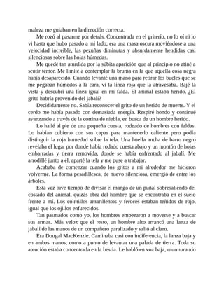 maleza me guiaban en la dirección correcta.
Me rozó al pasarme por detrás. Concentrada en el griterío, no lo oí ni lo
vi hasta que hubo pasado a mi lado; era una masa oscura moviéndose a una
velocidad increíble, las pezuñas diminutas y absurdamente hendidas casi
silenciosas sobre las hojas húmedas.
Me quedé tan aturdida por la súbita aparición que al principio no atiné a
sentir temor. Me limité a contemplar la bruma en la que aquella cosa negra
había desaparecido. Cuando levanté una mano para retirar los bucles que se
me pegaban húmedos a la cara, vi la línea roja que la atravesaba. Bajé la
vista y descubrí una línea igual en mi falda. El animal estaba herido. ¿El
grito habría provenido del jabalí?
Decididamente no. Sabía reconocer el grito de un herido de muerte. Y el
cerdo me había pasado con demasiada energía. Respiré hondo y continué
avanzando a través de la cortina de niebla, en busca de un hombre herido.
Lo hallé al pie de una pequeña cuesta, rodeado de hombres con faldas.
Lo habían cubierto con sus capas para mantenerlo caliente pero podía
distinguir la roja humedad sobre la tela. Una huella ancha de barro negro
revelaba el lugar por donde había rodado cuesta abajo y un montón de hojas
embarradas y tierra removida, donde se había enfrentado al jabalí. Me
arrodillé junto a él, aparté la tela y me puse a trabajar.
Acababa de comenzar cuando los gritos a mi alrededor me hicieron
volverme. La forma pesadillesca, de nuevo silenciosa, emergió de entre los
árboles.
Esta vez tuve tiempo de divisar el mango de un puñal sobresaliendo del
costado del animal, quizás obra del hombre que se encontraba en el suelo
frente a mí. Los colmillos amarillentos y feroces estaban teñidos de rojo,
igual que los ojillos enfurecidos.
Tan pasmados como yo, los hombres empezaron a moverse y a buscar
sus armas. Más veloz que el resto, un hombre alto arrancó una lanza de
jabalí de las manos de un compañero paralizado y salió al claro.
Era Dougal MacKenzie. Caminaba casi con indiferencia, la lanza baja y
en ambas manos, como a punto de levantar una palada de tierra. Toda su
atención estaba concentrada en la bestia. Le habló en voz baja, murmurando
 
