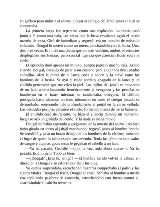 en gaélico para inducir al animal a dejar el refugio del árbol junto al cual se
encontraba.
La primera carga fue repentina como una explosión. La bestia pasó
junto a él como una bala, tan cerca que la brisa resultante agitó el tartán
marrón de caza. Giró de inmediato y regresó; era un montón de músculo
enfadado. Dougal lo sorteó como un torero, pinchándolo con la lanza. Una,
dos, tres veces. Era más una danza que un acto violento; ambos adversarios
desplegaban sus fuerzas, pero con tal ligereza que parecían flotar sobre el
suelo.
El episodio duró apenas un minuto, aunque pareció mucho más. Acabó
cuando Dougal, después de girar a un costado para eludir los despiadados
colmillos, alzó la punta de la lanza corta y sólida y la clavó entre los
hombros de la bestia. Se oyó el ruido sordo y apagado de la lanza y un
chillido penetrante que me erizó la piel. Los ojillos del jabalí se movieron
de un lado a otro buscando frenéticamente la venganza y las pezuñas se
hundieron en el barro mientras se tambaleaba, inseguro. El chillido
prosiguió hasta alcanzar un tono inhumano en tanto el cuerpo pesado se
derrumbaba, enterrando más profundamente el puñal en la carne velluda.
Las delicadas pezuñas patearon el suelo, formando masas de tierra húmeda.
El chillido cesó de repente. Se hizo el silencio durante un momento,
luego se oyó un gruñido del cerdo. Y la mole ya no se movió.
Dougal no había esperado a asegurarse de la muerte del animal; no bien
hubo girado en torno al jabalí moribundo, regresó junto al hombre herido.
Se arrodilló y pasó un brazo debajo de los hombros de la víctima, tomando
el lugar de quien lo había estado sosteniendo. Tenía los pómulos salpicados
de sangre y algunas gotas secas le pegaban el cabello a un lado.
—Ya ha pasado, Geordie —dijo, la voz ruda ahora suave—. Ya ha
pasado. Está muerto. Todo va bien.
—¿Dougal? ¿Eres tú, amigo? —El hombre herido volvió la cabeza en
dirección a Dougal y se esforzó por abrir los ojos.
Yo estaba sorprendida, escuchando mientras comprobaba el pulso y los
signos vitales. Dougal el feroz, Dougal el cruel, hablaba al hombre a media
voz repitiendo palabras de consuelo, estrechándolo con fuerza contra sí,
acariciándole el cabello revuelto.
 