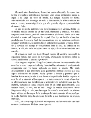 Me senté sobre los talones y levanté de nuevo el montón de capas. Una
herida profunda se extendía por lo menos unos veinte centímetros desde la
ingle a lo largo de todo el muslo. La sangre manaba de forma
ininterrumpida. Sin embargo, no salía a borbotones; la arteria femoral no
estaba cortada, lo que significaba que aún quedaba alguna oportunidad de
detener el flujo.
Lo que no podía detenerse era la hemorragia en el vientre, donde los
colmillos habían abierto de un tajo piel, músculos y entrañas. No había
ninguna vena cortada, pero el intestino estaba perforado. Podía verlo con
claridad a través del desgarro de la piel. Ese tipo de herida abdominal
resultaba con frecuencia fatal, incluso contando con un quirófano moderno,
suturas y antibióticos. El contenido del abdomen desgarrado se vertía dentro
de la cavidad del cuerpo y contaminaba toda el área. La infección era
mortal. Y allí, sin nada excepto clavos de ajo y flores de milenrama para
tratarlo…
Mi mirada se topó con la de Dougal cuando él también contempló la
espantosa herida. Sus labios se movieron, articulando en silencio sobre la
cabeza del hombre la palabra «¿Vivirá?».
Hice un gesto negativo. Dougal se quedó quieto un instante con Geordie
entre los brazos. Luego se inclinó y desató deliberadamente el torniquete de
emergencia que yo había aplicado en torno al muslo. Me miró,
desafiándome a que protestara, pero permanecí inmóvil excepto por una
ligera inclinación de cabeza. Podía taponar la herida y permitir que el
hombre fuera transportado al castillo en una parihuela. Podría regresar al
castillo, sí, y subsistir allí en agonía creciente en tanto la herida abdominal
se ulceraba hasta que la infección se extendiera lo suficiente para por fin
matarlo, sumiéndolo quizá durante días en un largo padecimiento. Una
muerte mejor, tal vez, era la que Dougal le estaba ofreciendo: morir
limpiamente bajo el cielo, con la sangre del corazón manchando las mismas
hojas teñidas por la sangre de la bestia que lo había matado. Me arrastré por
la hierba húmeda hacia la cabeza de Geordie y alcé la mitad de su peso en
mi brazo.
—Ya, ya —lo tranquilicé en el tono que me habían enseñado a utilizar
en estas ocasiones—. El dolor pasará pronto.
 