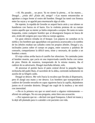 —Sí. Ha pasado… un poco. Ya no siento la pierna… ni las manos…
Dougal… ¿estás ahí? ¿Estás ahí, amigo? —Las manos entumecidas se
agitaban a ciegas frente al rostro del hombre. Dougal las tomó con firmeza
entre las suyas y se agachó para murmurarle algo al oído.
De repente, la espalda de Geordie se arqueó hacia atrás y sus talones se
hundieron con fuerza en el barro. Era la violenta protesta de su cuerpo
contra aquello que su mente ya había empezado a aceptar. De tanto en tanto
boqueaba, como cualquier hombre que al desangrarse boquea en busca de
aire, ávido del oxígeno por cuya falta su cuerpo agoniza.
Un gran silencio reinaba en el bosque. Los pájaros no cantaban en la
niebla y los hombres que aguardaban con paciencia acurrucados a la sombra
de los árboles estaban tan callados como los propios árboles. Dougal y yo,
inclinados juntos sobre el cuerpo en pugna, entre susurros y palabras de
consuelo, compartíamos la difícil tarea, triste y necesaria, de ayudar a un
hombre a morir.
El viaje colina arriba hacia el castillo fue silencioso. Yo caminaba junto
al hombre muerto, que yacía en una improvisada camilla hecha con ramas
de pino. Detrás de nosotros, transportado de la misma manera, iba el
cadáver de su adversario. Dougal marchaba delante, solo.
Al atravesar el portón hacia el patio central divisé la pequeña figura
rechoncha del padre Bain, el sacerdote de la aldea, corriendo tardíamente en
auxilio de su feligrés caído.
Dougal se detuvo. Me volví hacia la escalera que llevaba al dispensario,
pero él alargó una mano y me detuvo. Los hombres que transportaban el
cadáver de Geordie envuelto en capas siguieron hacia la capilla, dejándonos
juntos en el corredor desierto. Dougal me cogió de la muñeca y me miró
con intensidad.
—No es la primera vez que ve usted morir a alguien violentamente —
afirmó sin ambages. No era una pregunta, antes bien una acusación.
—Por supuesto que no —declaré con igual franqueza. Liberé mi mano y
lo dejé allí plantado para ir a atender a mi paciente con vida.
 