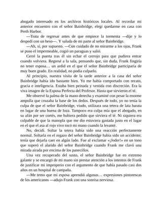 abogado interesado en los archivos históricos locales. Al recordar mi
anterior encuentro con el señor Bainbridge, elegí quedarme en casa con
Perth Harbor.
—Trata de regresar antes de que empiece la tormenta —dije y lo
despedí con un beso—. Y saluda de mi parte al señor Bainbridge.
—Ah, sí, por supuesto. —Con cuidado de no mirarme a los ojos, Frank
se puso el impermeable, cogió un paraguas y salió.
Cerré la puerta tras él sin echar el cerrojo para que pudiera entrar
cuando volviera. Regresé a la sala, pensando que, sin duda, Frank fingiría
no tener esposa… un ardid en el que el señor Bainbridge participaría de
muy buen grado. En realidad, no podía culparlo.
Al principio, nuestra visita de la tarde anterior a la casa del señor
Bainbridge había ido bastante bien. Yo me había comportado con recato,
gracia e inteligencia. Estaba bien peinada y vestida con discreción. Era la
viva imagen de la Esposa Perfecta del Profesor. Hasta que sirvieron el té.
Me observé la palma de la mano derecha y examiné con pesar la enorme
ampolla que cruzaba la base de los dedos. Después de todo, yo no tenía la
culpa de que el señor Bainbridge, viudo, utilizara una tetera de lata barata
en lugar de una buena de loza. Tampoco era culpa mía que el abogado, en
su afán por ser cortés, me hubiera pedido que sirviera el té. Ni siquiera era
culpable de que la manopla que me dio estuviera gastada justo en el lugar
en el que el asa al rojo vivo tocó mi mano cuando la levanté.
No, decidí. Soltar la tetera había sido una reacción perfectamente
normal. Soltarla en el regazo del señor Bainbridge había sido un accidente;
tenía que dejarla caer en algún lado. Fue al exclamar «¡Joder!» en un tono
que superó el alarido del señor Bainbridge cuando Frank me clavó una
mirada airada por encima de los panecillos.
Una vez recuperado del susto, el señor Bainbridge fue en extremo
galante y se encargó de mi mano sin prestar atención a los intentos de Frank
de justificar mi improperio con el argumento de que había pasado casi dos
años en un hospital de campaña.
—Me temo que mi esposa aprendió algunas… expresiones pintorescas
de los americanos —adujo Frank con una sonrisa nerviosa.
 