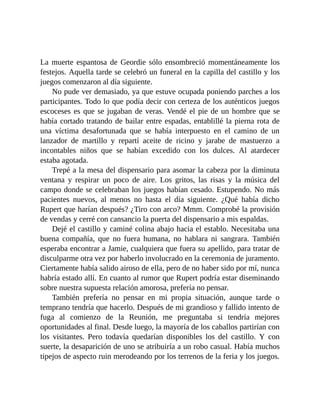 La muerte espantosa de Geordie sólo ensombreció momentáneamente los
festejos. Aquella tarde se celebró un funeral en la capilla del castillo y los
juegos comenzaron al día siguiente.
No pude ver demasiado, ya que estuve ocupada poniendo parches a los
participantes. Todo lo que podía decir con certeza de los auténticos juegos
escoceses es que se jugaban de veras. Vendé el pie de un hombre que se
había cortado tratando de bailar entre espadas, entablillé la pierna rota de
una víctima desafortunada que se había interpuesto en el camino de un
lanzador de martillo y repartí aceite de ricino y jarabe de mastuerzo a
incontables niños que se habían excedido con los dulces. Al atardecer
estaba agotada.
Trepé a la mesa del dispensario para asomar la cabeza por la diminuta
ventana y respirar un poco de aire. Los gritos, las risas y la música del
campo donde se celebraban los juegos habían cesado. Estupendo. No más
pacientes nuevos, al menos no hasta el día siguiente. ¿Qué había dicho
Rupert que harían después? ¿Tiro con arco? Mmm. Comprobé la provisión
de vendas y cerré con cansancio la puerta del dispensario a mis espaldas.
Dejé el castillo y caminé colina abajo hacia el establo. Necesitaba una
buena compañía, que no fuera humana, no hablara ni sangrara. También
esperaba encontrar a Jamie, cualquiera que fuera su apellido, para tratar de
disculparme otra vez por haberlo involucrado en la ceremonia de juramento.
Ciertamente había salido airoso de ella, pero de no haber sido por mí, nunca
habría estado allí. En cuanto al rumor que Rupert podría estar diseminando
sobre nuestra supuesta relación amorosa, prefería no pensar.
También prefería no pensar en mi propia situación, aunque tarde o
temprano tendría que hacerlo. Después de mi grandioso y fallido intento de
fuga al comienzo de la Reunión, me preguntaba si tendría mejores
oportunidades al final. Desde luego, la mayoría de los caballos partirían con
los visitantes. Pero todavía quedarían disponibles los del castillo. Y con
suerte, la desaparición de uno se atribuiría a un robo casual. Había muchos
tipejos de aspecto ruin merodeando por los terrenos de la feria y los juegos.
 