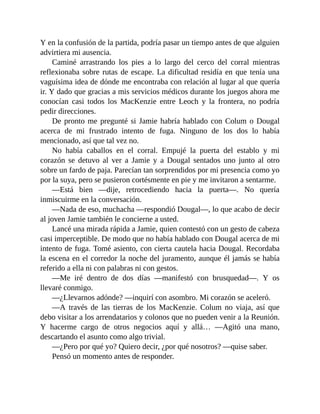 Y en la confusión de la partida, podría pasar un tiempo antes de que alguien
advirtiera mi ausencia.
Caminé arrastrando los pies a lo largo del cerco del corral mientras
reflexionaba sobre rutas de escape. La dificultad residía en que tenía una
vaguísima idea de dónde me encontraba con relación al lugar al que quería
ir. Y dado que gracias a mis servicios médicos durante los juegos ahora me
conocían casi todos los MacKenzie entre Leoch y la frontera, no podría
pedir direcciones.
De pronto me pregunté si Jamie habría hablado con Colum o Dougal
acerca de mi frustrado intento de fuga. Ninguno de los dos lo había
mencionado, así que tal vez no.
No había caballos en el corral. Empujé la puerta del establo y mi
corazón se detuvo al ver a Jamie y a Dougal sentados uno junto al otro
sobre un fardo de paja. Parecían tan sorprendidos por mi presencia como yo
por la suya, pero se pusieron cortésmente en pie y me invitaron a sentarme.
—Está bien —dije, retrocediendo hacia la puerta—. No quería
inmiscuirme en la conversación.
—Nada de eso, muchacha —respondió Dougal—, lo que acabo de decir
al joven Jamie también le concierne a usted.
Lancé una mirada rápida a Jamie, quien contestó con un gesto de cabeza
casi imperceptible. De modo que no había hablado con Dougal acerca de mi
intento de fuga. Tomé asiento, con cierta cautela hacia Dougal. Recordaba
la escena en el corredor la noche del juramento, aunque él jamás se había
referido a ella ni con palabras ni con gestos.
—Me iré dentro de dos días —manifestó con brusquedad—. Y os
llevaré conmigo.
—¿Llevarnos adónde? —inquirí con asombro. Mi corazón se aceleró.
—A través de las tierras de los MacKenzie. Colum no viaja, así que
debo visitar a los arrendatarios y colonos que no pueden venir a la Reunión.
Y hacerme cargo de otros negocios aquí y allá… —Agitó una mano,
descartando el asunto como algo trivial.
—¿Pero por qué yo? Quiero decir, ¿por qué nosotros? —quise saber.
Pensó un momento antes de responder.
 
