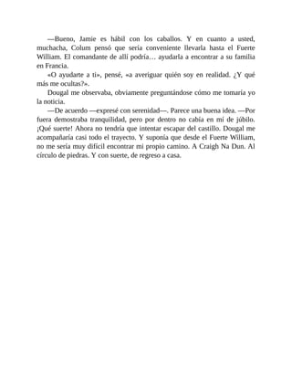 —Bueno, Jamie es hábil con los caballos. Y en cuanto a usted,
muchacha, Colum pensó que sería conveniente llevarla hasta el Fuerte
William. El comandante de allí podría… ayudarla a encontrar a su familia
en Francia.
«O ayudarte a ti», pensé, «a averiguar quién soy en realidad. ¿Y qué
más me ocultas?».
Dougal me observaba, obviamente preguntándose cómo me tomaría yo
la noticia.
—De acuerdo —expresé con serenidad—. Parece una buena idea. —Por
fuera demostraba tranquilidad, pero por dentro no cabía en mí de júbilo.
¡Qué suerte! Ahora no tendría que intentar escapar del castillo. Dougal me
acompañaría casi todo el trayecto. Y suponía que desde el Fuerte William,
no me sería muy difícil encontrar mi propio camino. A Craigh Na Dun. Al
círculo de piedras. Y con suerte, de regreso a casa.
 