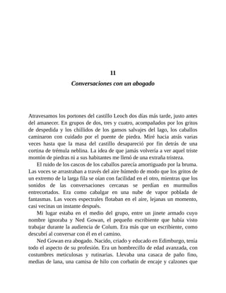 11
Conversaciones con un abogado
Atravesamos los portones del castillo Leoch dos días más tarde, justo antes
del amanecer. En grupos de dos, tres y cuatro, acompañados por los gritos
de despedida y los chillidos de los gansos salvajes del lago, los caballos
caminaron con cuidado por el puente de piedra. Miré hacia atrás varias
veces hasta que la masa del castillo desapareció por fin detrás de una
cortina de trémula neblina. La idea de que jamás volvería a ver aquel triste
montón de piedras ni a sus habitantes me llenó de una extraña tristeza.
El ruido de los cascos de los caballos parecía amortiguado por la bruma.
Las voces se arrastraban a través del aire húmedo de modo que los gritos de
un extremo de la larga fila se oían con facilidad en el otro, mientras que los
sonidos de las conversaciones cercanas se perdían en murmullos
entrecortados. Era como cabalgar en una nube de vapor poblada de
fantasmas. Las voces espectrales flotaban en el aire, lejanas un momento,
casi vecinas un instante después.
Mi lugar estaba en el medio del grupo, entre un jinete armado cuyo
nombre ignoraba y Ned Gowan, el pequeño escribiente que había visto
trabajar durante la audiencia de Colum. Era más que un escribiente, como
descubrí al conversar con él en el camino.
Ned Gowan era abogado. Nacido, criado y educado en Edimburgo, tenía
todo el aspecto de su profesión. Era un hombrecillo de edad avanzada, con
costumbres meticulosas y rutinarias. Llevaba una casaca de paño fino,
medias de lana, una camisa de hilo con corbatín de encaje y calzones que
 