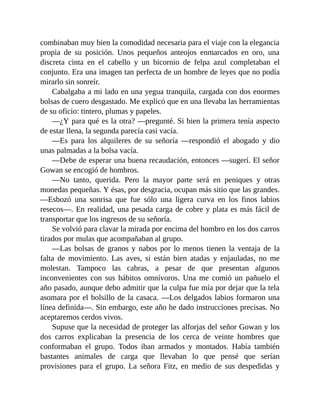 combinaban muy bien la comodidad necesaria para el viaje con la elegancia
propia de su posición. Unos pequeños anteojos enmarcados en oro, una
discreta cinta en el cabello y un bicornio de felpa azul completaban el
conjunto. Era una imagen tan perfecta de un hombre de leyes que no podía
mirarlo sin sonreír.
Cabalgaba a mi lado en una yegua tranquila, cargada con dos enormes
bolsas de cuero desgastado. Me explicó que en una llevaba las herramientas
de su oficio: tintero, plumas y papeles.
—¿Y para qué es la otra? —pregunté. Si bien la primera tenía aspecto
de estar llena, la segunda parecía casi vacía.
—Es para los alquileres de su señoría —respondió el abogado y dio
unas palmadas a la bolsa vacía.
—Debe de esperar una buena recaudación, entonces —sugerí. El señor
Gowan se encogió de hombros.
—No tanto, querida. Pero la mayor parte será en peniques y otras
monedas pequeñas. Y ésas, por desgracia, ocupan más sitio que las grandes.
—Esbozó una sonrisa que fue sólo una ligera curva en los finos labios
resecos—. En realidad, una pesada carga de cobre y plata es más fácil de
transportar que los ingresos de su señoría.
Se volvió para clavar la mirada por encima del hombro en los dos carros
tirados por mulas que acompañaban al grupo.
—Las bolsas de granos y nabos por lo menos tienen la ventaja de la
falta de movimiento. Las aves, si están bien atadas y enjauladas, no me
molestan. Tampoco las cabras, a pesar de que presentan algunos
inconvenientes con sus hábitos omnívoros. Una me comió un pañuelo el
año pasado, aunque debo admitir que la culpa fue mía por dejar que la tela
asomara por el bolsillo de la casaca. —Los delgados labios formaron una
línea definida—. Sin embargo, este año he dado instrucciones precisas. No
aceptaremos cerdos vivos.
Supuse que la necesidad de proteger las alforjas del señor Gowan y los
dos carros explicaban la presencia de los cerca de veinte hombres que
conformaban el grupo. Todos iban armados y montados. Había también
bastantes animales de carga que llevaban lo que pensé que serían
provisiones para el grupo. La señora Fitz, en medio de sus despedidas y
 