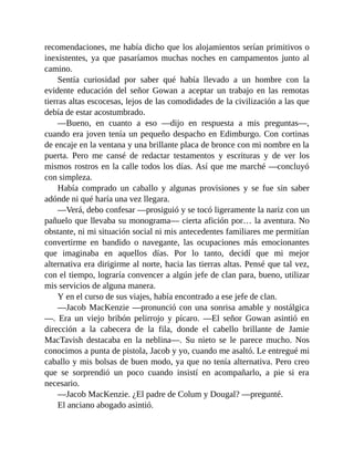 recomendaciones, me había dicho que los alojamientos serían primitivos o
inexistentes, ya que pasaríamos muchas noches en campamentos junto al
camino.
Sentía curiosidad por saber qué había llevado a un hombre con la
evidente educación del señor Gowan a aceptar un trabajo en las remotas
tierras altas escocesas, lejos de las comodidades de la civilización a las que
debía de estar acostumbrado.
—Bueno, en cuanto a eso —dijo en respuesta a mis preguntas—,
cuando era joven tenía un pequeño despacho en Edimburgo. Con cortinas
de encaje en la ventana y una brillante placa de bronce con mi nombre en la
puerta. Pero me cansé de redactar testamentos y escrituras y de ver los
mismos rostros en la calle todos los días. Así que me marché —concluyó
con simpleza.
Había comprado un caballo y algunas provisiones y se fue sin saber
adónde ni qué haría una vez llegara.
—Verá, debo confesar —prosiguió y se tocó ligeramente la nariz con un
pañuelo que llevaba su monograma— cierta afición por… la aventura. No
obstante, ni mi situación social ni mis antecedentes familiares me permitían
convertirme en bandido o navegante, las ocupaciones más emocionantes
que imaginaba en aquellos días. Por lo tanto, decidí que mi mejor
alternativa era dirigirme al norte, hacia las tierras altas. Pensé que tal vez,
con el tiempo, lograría convencer a algún jefe de clan para, bueno, utilizar
mis servicios de alguna manera.
Y en el curso de sus viajes, había encontrado a ese jefe de clan.
—Jacob MacKenzie —pronunció con una sonrisa amable y nostálgica
—. Era un viejo bribón pelirrojo y pícaro. —El señor Gowan asintió en
dirección a la cabecera de la fila, donde el cabello brillante de Jamie
MacTavish destacaba en la neblina—. Su nieto se le parece mucho. Nos
conocimos a punta de pistola, Jacob y yo, cuando me asaltó. Le entregué mi
caballo y mis bolsas de buen modo, ya que no tenía alternativa. Pero creo
que se sorprendió un poco cuando insistí en acompañarlo, a pie si era
necesario.
—Jacob MacKenzie. ¿El padre de Colum y Dougal? —pregunté.
El anciano abogado asintió.
 