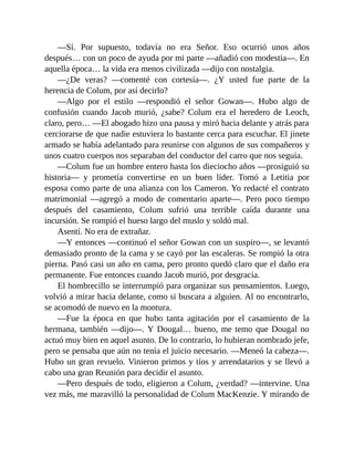 —Sí. Por supuesto, todavía no era Señor. Eso ocurrió unos años
después… con un poco de ayuda por mi parte —añadió con modestia—. En
aquella época… la vida era menos civilizada —dijo con nostalgia.
—¿De veras? —comenté con cortesía—. ¿Y usted fue parte de la
herencia de Colum, por así decirlo?
—Algo por el estilo —respondió el señor Gowan—. Hubo algo de
confusión cuando Jacob murió, ¿sabe? Colum era el heredero de Leoch,
claro, pero… —El abogado hizo una pausa y miró hacia delante y atrás para
cerciorarse de que nadie estuviera lo bastante cerca para escuchar. El jinete
armado se había adelantado para reunirse con algunos de sus compañeros y
unos cuatro cuerpos nos separaban del conductor del carro que nos seguía.
—Colum fue un hombre entero hasta los dieciocho años —prosiguió su
historia— y prometía convertirse en un buen líder. Tomó a Letitia por
esposa como parte de una alianza con los Cameron. Yo redacté el contrato
matrimonial —agregó a modo de comentario aparte—. Pero poco tiempo
después del casamiento, Colum sufrió una terrible caída durante una
incursión. Se rompió el hueso largo del muslo y soldó mal.
Asentí. No era de extrañar.
—Y entonces —continuó el señor Gowan con un suspiro—, se levantó
demasiado pronto de la cama y se cayó por las escaleras. Se rompió la otra
pierna. Pasó casi un año en cama, pero pronto quedó claro que el daño era
permanente. Fue entonces cuando Jacob murió, por desgracia.
El hombrecillo se interrumpió para organizar sus pensamientos. Luego,
volvió a mirar hacia delante, como si buscara a alguien. Al no encontrarlo,
se acomodó de nuevo en la montura.
—Fue la época en que hubo tanta agitación por el casamiento de la
hermana, también —dijo—. Y Dougal… bueno, me temo que Dougal no
actuó muy bien en aquel asunto. De lo contrario, lo hubieran nombrado jefe,
pero se pensaba que aún no tenía el juicio necesario. —Meneó la cabeza—.
Hubo un gran revuelo. Vinieron primos y tíos y arrendatarios y se llevó a
cabo una gran Reunión para decidir el asunto.
—Pero después de todo, eligieron a Colum, ¿verdad? —intervine. Una
vez más, me maravilló la personalidad de Colum MacKenzie. Y mirando de
 