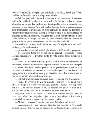 reojo al hombrecillo arrugado que cabalgaba a mi lado, pensé que Colum
también había tenido suerte al elegir a sus aliados.
—Así fue, pero sólo porque los hermanos permanecieron firmemente
unidos. No había duda alguna sobre el valor de Colum ni sobre su mente,
sólo sobre su cuerpo. Era evidente que jamás podría volver a conducir a sus
hombres en una batalla. Pero allí estaba Dougal, fuerte y entero, aunque
algo impredecible e impulsivo. Se puso detrás de la silla de su hermano y
juró obedecer las órdenes de Colum y ser sus piernas y su brazo armado en
el campo de batalla. Entonces, se sugirió que Colum fuera nombrado Señor,
como debía ser, y Dougal, jefe militar, para liderar el clan en tiempos de
guerra. Existían precedentes de ese tipo de situación —añadió.
La modestia con que había dicho «se sugirió» dejaba en claro quién
había sugerido la alternativa.
—¿Y usted es hombre de quién? ¿De Colum o de Dougal? —pregunté.
—Mis intereses deben ser los del clan en general —respondió el señor
Gowan, circunspecto—. Desde el punto de vista formal, presté juramento a
Colum.
Y desde el informal también, pensé. Había visto la ceremonia de
juramento, aunque no recordaba específicamente la silueta del abogado
entre tantos hombres. Nadie podría haber presenciado aquel acto y
permanecer impávido, ni siquiera un hombre de leyes. Y el hombrecillo de
la yegua baya, a pesar de su edad y su devoción por la ley, tenía, según su
propio testimonio, el alma de un romántico.
—Usted debe de ser una gran ayuda para él —apunté con diplomacia.
—Bueno, le aconsejo de vez en cuando —confesó—. Al igual que a
otros. Si llega a necesitar un consejo, querida —agregó con expresión
radiante—, no dude en recurrir a mí. Le aseguro que puede confiar en mi
absoluta discreción. —Hizo una semirreverencia en la montura.
—¿Tanto como en su lealtad a Colum MacKenzie? —inquirí con las
cejas enarcadas. Los pequeños ojos oscuros sostuvieron mi mirada y
reconocí el ingenio y la agudeza en las opacas pupilas.
—Ah, bueno —expresó sin disculparse—. Valía la pena intentarlo.
—Supongo que sí —convine, más divertida que molesta—. Pero puedo
asegurarle, señor Gowan, que no necesito de su discreción, por lo menos en
 