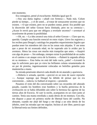 este momento.
Era contagioso, pensé al escucharme. Hablaba igual que él.
—Soy una dama inglesa —añadí con firmeza—. Nada más. Colum
pierde su tiempo… y el de usted… al tratar de sonsacarme secretos que no
existen. —O que existen, pero no se pueden contar, pensé. Era posible que
la discreción del señor Gowan fuera ilimitada, pero no su creencia—.
¿Acaso le envió para que me obligara a revelarle secretos? —aventuré al
ocurrírseme de pronto la posibilidad.
—Oh, no. —La idea arrancó una risita al señor Gowan—. Claro que no,
querida. Cumplo una función esencial en estos viajes. Llevo los registros y
los recibos para Dougal y satisfago los pequeños requerimientos legales que
puedan tener los miembros del clan en las zonas más alejadas. Y me temo
que a pesar de mi avanzada edad, no he superado aún la avidez por la
aventura. Ahora las cosas son mucho más tranquilas que antes. —Suspiró
con algo de pesar—. Sin embargo, siempre existe la posibilidad de un asalto
en el camino o un ataque cerca de la frontera. —Palmeó la segunda alforja
en su montura—. Esta bolsa no está del todo vacía, ¿sabe? —Levantó la
tapa lo suficiente para que yo viera las brillantes culatas ornamentadas de
un par de pistolas, ingeniosamente colocadas en bolsillos gemelos para
mantenerlas a mano.
Su mirada penetrante observó cada detalle de mi atuendo y apariencia.
—Debería ir armada, querida —precisó en un tono de suave reproche
—. Aunque supongo que Dougal ha debido de pensar que no era
conveniente… todavía. Le hablaré al respecto —prometió.
Pasamos el resto del día conversando sobre sus recuerdos del añorado
pasado, cuando los hombres eran hombres y la huella perniciosa de la
civilización no se había difundido aún sobre la hermosa faz agreste de las
tierras altas de Escocia. Al caer la noche, acampamos en un claro junto al
camino. Tenía una manta enrollada y atada detrás de mi montura. Con ella,
me dispuse a pasar mi primera noche de libertad fuera del castillo. No
obstante, cuando me alejé del fuego y me dirigí a un sitio detrás de los
árboles, sentí las miradas que me seguían. Incluso al aire libre, parecía que
la libertad tenía sus límites definidos.
 
