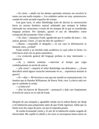 —Es cierto —añadí con los dientes apretados mientras me envolvía la
mano con una toalla mojada—. Los soldados suelen ser muy «pintorescos»
cuando les estás sacando esquirlas del cuerpo.
Con gran tacto, el señor Bainbridge trató de desviar la conversación
hacia un terreno histórico neutral señalando que siempre le habían
interesado las variaciones a través de los tiempos de lo que se consideraba
lenguaje profano. Por ejemplo, apuntó el uso de «Botadiós» como
corrupción del juramento «Voto a Dios».
—Sí, claro —interpuso Frank, agradecido por el cambio de tema—. Sin
azúcar, gracias, Claire. ¿Y qué me dice de «pardiez»?
—Bueno —respondió el abogado—, en ese caso la deformación es
bastante clara, ¿verdad?
Frank asintió y un mechón nada académico le cayó sobre la frente. Lo
echó hacia atrás con un gesto automático.
—La evolución general del lenguaje profano es muy interesante —
sentenció.
—Sí, y todavía continúa —intervine al tiempo que cogía
cuidadosamente un terrón de azúcar.
—¿De veras? —inquirió el señor Bainbridge con delicadeza—. ¿Acaso
descubrió usted alguna variación interesante en su… experiencia durante la
guerra?
—Sí —dije—. Mi favorita es una que me enseñó un norteamericano. Un
hombre que se llamaba Williamson, de Nueva York, creo. La decía cada vez
que le cambiaba la venda.
—¿Cómo era?
—¡Por los huevos de Roosevelt! —pronuncié y dejé caer limpiamente
el terrón de azúcar en el café de Frank.
Después de una tranquila y agradable velada con la señora Baird, me dirigí
a mi habitación para prepararme antes de que Frank regresara. Sabía que su
límite eran dos copas de jerez, así que lo esperaba pronto.
Se estaba levantando viento y el aire de la habitación estaba cargado de
electricidad. Me cepillé el cabello y los rizos se encresparon hasta unirse en
 