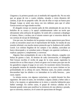 Llegamos a la primera parada casi al mediodía del segundo día. No era más
que un grupo de tres o cuatro cabañas, situadas a cierta distancia del
camino, al pie de un pequeño valle. De una de ellas se trajo un banco para
Dougal. Luego se armó una mesa con tres tablones para que el señor
Gowan tuviera un lugar donde escribir.
El abogado extrajo un enorme paño de hilo almidonado de uno de los
bolsillos de su casaca y lo apoyó cuidadosamente sobre un tocón que
obviamente solía utilizarse de tajadero. Se sentó allí y comenzó a desplegar
el tintero, libros y recibos con el mismo esmero que si estuviera detrás de
sus cortinas de encaje de Edimburgo.
Uno por uno, los hombres de las granjas vecinas aparecieron para llevar
a cabo su encuentro anual con el representante del feudo. Se trataba de una
reunión informal, con mucho menos protocolo que la Audiencia del castillo
Leoch. Los colonos llegaban de los campos o las cabañas, acercaban un
banco desocupado y se sentaban junto a Dougal, con aparente confianza, a
explicar, quejarse o, simplemente, a conversar.
Algunos iban acompañados de uno o dos hijos robustos, cargados con
bolsas de granos o lana. Al término de cada conversación, el infatigable
Ned Gowan escribía el recibo de pago de la renta anual, registraba la
transacción en su libro mayor y hacía un gesto con la mano para que uno de
los ganaderos cargara el pago en un carro. En ocasiones menos frecuentes,
un pequeño montón de monedas desaparecía con un suave tintineo en las
profundidades de su alforja de cuero. Mientras tanto, los jinetes armados
descansaban bajo los árboles o se internaban en la orilla boscosa… para
cazar, supuse.
La misma escena, con algunas variaciones, se repitió durante los días
siguientes. De tanto en tanto, me invitaban a alguna cabaña a beber sidra o
leche y las mujeres se aglomeraban en la única y estrecha habitación para
hablar conmigo. En ciertos casos, el grupo de rústicas cabañas era lo
bastante grande como para justificar la existencia de una taberna o posada,
que se convertía, entonces, en el centro de operaciones de Dougal.
 