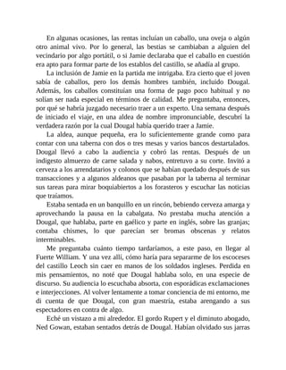En algunas ocasiones, las rentas incluían un caballo, una oveja o algún
otro animal vivo. Por lo general, las bestias se cambiaban a alguien del
vecindario por algo portátil, o si Jamie declaraba que el caballo en cuestión
era apto para formar parte de los establos del castillo, se añadía al grupo.
La inclusión de Jamie en la partida me intrigaba. Era cierto que el joven
sabía de caballos, pero los demás hombres también, incluido Dougal.
Además, los caballos constituían una forma de pago poco habitual y no
solían ser nada especial en términos de calidad. Me preguntaba, entonces,
por qué se habría juzgado necesario traer a un experto. Una semana después
de iniciado el viaje, en una aldea de nombre impronunciable, descubrí la
verdadera razón por la cual Dougal había querido traer a Jamie.
La aldea, aunque pequeña, era lo suficientemente grande como para
contar con una taberna con dos o tres mesas y varios bancos destartalados.
Dougal llevó a cabo la audiencia y cobró las rentas. Después de un
indigesto almuerzo de carne salada y nabos, entretuvo a su corte. Invitó a
cerveza a los arrendatarios y colonos que se habían quedado después de sus
transacciones y a algunos aldeanos que pasaban por la taberna al terminar
sus tareas para mirar boquiabiertos a los forasteros y escuchar las noticias
que traíamos.
Estaba sentada en un banquillo en un rincón, bebiendo cerveza amarga y
aprovechando la pausa en la cabalgata. No prestaba mucha atención a
Dougal, que hablaba, parte en gaélico y parte en inglés, sobre las granjas;
contaba chismes, lo que parecían ser bromas obscenas y relatos
interminables.
Me preguntaba cuánto tiempo tardaríamos, a este paso, en llegar al
Fuerte William. Y una vez allí, cómo haría para separarme de los escoceses
del castillo Leoch sin caer en manos de los soldados ingleses. Perdida en
mis pensamientos, no noté que Dougal hablaba solo, en una especie de
discurso. Su audiencia lo escuchaba absorta, con esporádicas exclamaciones
e interjecciones. Al volver lentamente a tomar conciencia de mi entorno, me
di cuenta de que Dougal, con gran maestría, estaba arengando a sus
espectadores en contra de algo.
Eché un vistazo a mi alrededor. El gordo Rupert y el diminuto abogado,
Ned Gowan, estaban sentados detrás de Dougal. Habían olvidado sus jarras
 