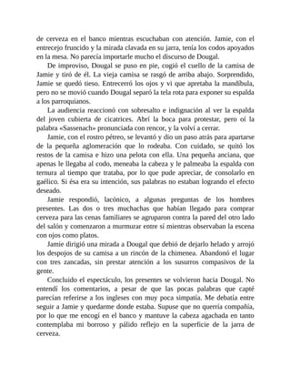 de cerveza en el banco mientras escuchaban con atención. Jamie, con el
entrecejo fruncido y la mirada clavada en su jarra, tenía los codos apoyados
en la mesa. No parecía importarle mucho el discurso de Dougal.
De improviso, Dougal se puso en pie, cogió el cuello de la camisa de
Jamie y tiró de él. La vieja camisa se rasgó de arriba abajo. Sorprendido,
Jamie se quedó tieso. Entrecerró los ojos y vi que apretaba la mandíbula,
pero no se movió cuando Dougal separó la tela rota para exponer su espalda
a los parroquianos.
La audiencia reaccionó con sobresalto e indignación al ver la espalda
del joven cubierta de cicatrices. Abrí la boca para protestar, pero oí la
palabra «Sassenach» pronunciada con rencor, y la volví a cerrar.
Jamie, con el rostro pétreo, se levantó y dio un paso atrás para apartarse
de la pequeña aglomeración que lo rodeaba. Con cuidado, se quitó los
restos de la camisa e hizo una pelota con ella. Una pequeña anciana, que
apenas le llegaba al codo, meneaba la cabeza y le palmeaba la espalda con
ternura al tiempo que trataba, por lo que pude apreciar, de consolarlo en
gaélico. Si ésa era su intención, sus palabras no estaban logrando el efecto
deseado.
Jamie respondió, lacónico, a algunas preguntas de los hombres
presentes. Las dos o tres muchachas que habían llegado para comprar
cerveza para las cenas familiares se agruparon contra la pared del otro lado
del salón y comenzaron a murmurar entre sí mientras observaban la escena
con ojos como platos.
Jamie dirigió una mirada a Dougal que debió de dejarlo helado y arrojó
los despojos de su camisa a un rincón de la chimenea. Abandonó el lugar
con tres zancadas, sin prestar atención a los susurros compasivos de la
gente.
Concluido el espectáculo, los presentes se volvieron hacia Dougal. No
entendí los comentarios, a pesar de que las pocas palabras que capté
parecían referirse a los ingleses con muy poca simpatía. Me debatía entre
seguir a Jamie y quedarme donde estaba. Supuse que no querría compañía,
por lo que me encogí en el banco y mantuve la cabeza agachada en tanto
contemplaba mi borroso y pálido reflejo en la superficie de la jarra de
cerveza.
 