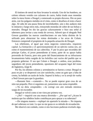 El tintineo de metal me hizo levantar la mirada. Uno de los hombres, un
colono robusto vestido con calzones de cuero, había tirado unas monedas
sobre la mesa frente a Dougal y comenzado su propio discurso. Dio un paso
atrás, con los pulgares metidos en el cinto, como si desafiara al resto a hacer
algo. Al cabo de una pausa llena de incertidumbre, uno o dos audaces más
lo imitaron y luego otros más, extrayendo monedas de cobre de sus bolsas y
morrales. Dougal les dio las gracias calurosamente e hizo una señal al
tabernero para invitar a una ronda de cerveza. Advertí que el abogado Ned
Gowan guardaba las nuevas contribuciones en una bolsa distinta de la
utilizada para almacenar las rentas destinadas a las arcas de Colum.
Entonces comprendí el propósito de la pequeña actuación de Dougal.
Las rebeliones, al igual que otros negocios comerciales, requieren
capital. La formación y el aprovisionamiento de un ejército cuesta oro, así
como el mantenimiento de sus cabecillas. Y por lo poco que recordaba del
príncipe Carlos, el joven pretendiente al trono, parte de su apoyo había
provenido de Francia, pero otra parte del financiamiento de su infructuoso
levantamiento había surgido de los bolsillos casi vacíos del pueblo que se
proponía gobernar. O sea que Colum o Dougal, o ambos, eran jacobitas,
seguidores del joven pretendiente, opositores del ocupante legal del trono
de Inglaterra, Jorge II.
Por fin, los últimos colonos y arrendatarios se fueron a cenar. Dougal se
puso en pie y se desperezó con aire satisfecho, como un gato que a falta de
crema, ha bebido un tazón de leche. Sopesó la bolsa y se la arrojó de vuelta
a Ned Gowan para que la guardara.
—Bastante bien —comentó—. No se puede esperar gran cosa de un
sitio tan pequeño. Pero si seguimos así, juntaremos una suma respetable.
—Yo no diría «respetable» —lo corregí con aire estirado mientras
surgía de mi escondite.
Dougal se volvió como si me viera por primera vez.
—¿No? —inquirió con una mueca divertida—. ¿Por qué no? ¿Acaso le
molesta que los súbditos leales contribuyan para apoyar a su soberano?
—De ninguna manera —repliqué sin apartarle la mirada—. No importa
de qué soberano se trate. Lo que no me gusta es su método de recaudación.
Me observó con cuidado, como si mis facciones pudieran revelarle algo.
 
