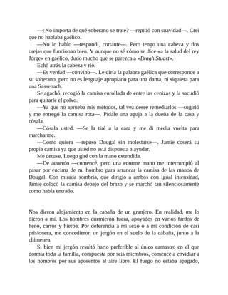 —¿No importa de qué soberano se trate? —repitió con suavidad—. Creí
que no hablaba gaélico.
—No lo hablo —respondí, cortante—. Pero tengo una cabeza y dos
orejas que funcionan bien. Y aunque no sé cómo se dice «a la salud del rey
Jorge» en gaélico, dudo mucho que se parezca a «Bragh Stuart».
Echó atrás la cabeza y rió.
—Es verdad —convino—. Le diría la palabra gaélica que corresponde a
su soberano, pero no es lenguaje apropiado para una dama, ni siquiera para
una Sassenach.
Se agachó, recogió la camisa enrollada de entre las cenizas y la sacudió
para quitarle el polvo.
—Ya que no aprueba mis métodos, tal vez desee remediarlos —sugirió
y me entregó la camisa rota—. Pídale una aguja a la dueña de la casa y
cósala.
—Cósala usted. —Se la tiré a la cara y me di media vuelta para
marcharme.
—Como quiera —repuso Dougal sin molestarse—. Jamie coserá su
propia camisa ya que usted no está dispuesta a ayudar.
Me detuve. Luego giré con la mano extendida.
—De acuerdo —comencé, pero una enorme mano me interrumpió al
pasar por encima de mi hombro para arrancar la camisa de las manos de
Dougal. Con mirada sombría, que dirigió a ambos con igual intensidad,
Jamie colocó la camisa debajo del brazo y se marchó tan silenciosamente
como había entrado.
Nos dieron alojamiento en la cabaña de un granjero. En realidad, me lo
dieron a mí. Los hombres durmieron fuera, apoyados en varios fardos de
heno, carros y hierba. Por deferencia a mi sexo o a mi condición de casi
prisionera, me concedieron un jergón en el suelo de la cabaña, junto a la
chimenea.
Si bien mi jergón resultó harto preferible al único camastro en el que
dormía toda la familia, compuesta por seis miembros, comencé a envidiar a
los hombres por sus aposentos al aire libre. El fuego no estaba apagado,
 