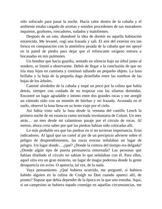 sólo sofocado para pasar la noche. Hacía calor dentro de la cabaña y el
ambiente estaba cargado de aromas y sonidos procedentes de sus moradores
inquietos, gruñones, roncadores, sudados y malolientes.
Después de un rato, abandoné la idea de dormir en aquella habitación
enrarecida. Me levanté, cogí una frazada y salí. El aire del exterior era tan
fresco en comparación con la atmósfera pesada de la cabaña que me apoyé
en la pared de piedra para dejar que el refrescante oxígeno entrara a
bocanadas en mis pulmones.
Un hombre que hacía guardia, sentado en silencio bajo un árbol junto al
sendero, se limitó a observarme. Debió de llegar a la conclusión de que no
iría muy lejos en camiseta y continuó tallando un pequeño objeto. La luna
brillaba y la hoja de la pequeña daga destellaba entre las sombras de las
hojas de los árboles.
Caminé alrededor de la cabaña y trepé un poco por la colina que había
detrás, siempre con cuidado de no tropezar con las siluetas dormidas.
Encontré un lugar agradable e íntimo entre dos grandes rocas y me arreglé
un cómodo nido con un montón de hierbas y mi frazada. Acostada en el
suelo, observé la luna llena en su lento viaje por el cielo.
Así había visto salir la luna desde la ventana del castillo Leoch la
primera noche de mi estancia como invitada involuntaria de Colum. Un mes
atrás… un mes desde mi calamitoso pasaje por el círculo de rocas. Al
menos, ahora creía saber por qué las piedras habían sido colocadas allí.
Lo más probable era que las piedras en sí no tuvieran importancia. Eran
indicadores. Al igual que un cartel al pie de un precipicio advierte sobre el
peligro de desprendimientos, las rocas erectas señalaban un lugar de
peligro. Un lugar donde… ¿qué? ¿Donde la corteza del tiempo era delgada?
¿Donde algún tipo de puerta permanecía entornada? Las personas que
habían diseñado el círculo no sabían lo que señalaban con él. Para ellos,
aquel sitio era un gran misterio, un lugar de magia poderosa donde la gente
desaparecía sin aviso. O aparecía, tal vez, de la nada.
Vaya pensamiento. ¿Qué hubiera ocurrido, me pregunté, si hubiera
habido alguien en la colina de Craigh na Dun cuando aparecí allí, de
pronto? Supuse que debía depender de la época en la que uno entraba. Aquí,
si un campesino se hubiera topado conmigo en aquellas circunstancias, me
 