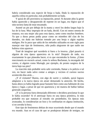 habría considerado una especie de bruja o hada. Dada la reputación de
aquella colina en particular, más probablemente un hada.
Y quizá de allí proviniera su reputación, pensé. Si durante años la gente
había aparecido y desaparecido de repente en un lugar, era lógico que el
sitio tuviera fama de estar encantado.
Asomé un pie por debajo de la manta y moví los dedos largos bajo la
luz de la luna. Muy impropio de un hada, decidí. Con mi metro setenta de
estatura, era una mujer alta para esta época, tanto como muchos hombres.
Ya que a duras penas podía pasar como un miembro del clan de los
duendes, sin duda me habrían tomado por una bruja o algún espíritu
maligno. Por lo poco que sabía de los métodos utilizados en este siglo para
manejar este tipo de fenómenos, sólo podía alegrarme de que nadie me
hubiera visto aparecer.
Traté de imaginar qué sucedería si fuera a la inversa. ¿Qué pasaría si
alguien de esta época apareciera en la mía? Después de todo, era
exactamente lo que planeaba hacer, si es que encontraba la forma. ¿Cómo
reaccionaría un escocés actual, como la señora Buchanan, la encargada del
correo, si alguien como Murtagh, por ejemplo, de pronto surgiera de la
tierra bajo sus pies?
La reacción más probable sería salir corriendo, llamar a la policía o tal
vez, no hacer nada salvo contar a amigos y vecinos el curioso suceso
acontecido días atrás…
¿Y el visitante? Bueno, con algo de suerte y cuidado, quizá lograra
adaptarse a la nueva época sin atraer demasiado la atención. De hecho,
hasta ahora yo había logrado pasar bastante bien como una habitante de esta
época y lugar, a pesar de que mi apariencia y mi manera de hablar habían
generado sospechas.
¿Y si la persona fuera demasiado diferente o decidiera proclamar lo que
le había ocurrido? Si el aterrizaje fuera en una época primitiva, lo más
probable era que mataran al extraño sin preámbulos. En épocas más
avanzadas, lo considerarían un loco y lo confinarían en alguna institución,
si no cerraba la boca.
Este tipo de fenómenos debían de estar ocurriendo desde que el mundo
era mundo. Aun en el caso de que se produjeran delante de testigos, no
 
