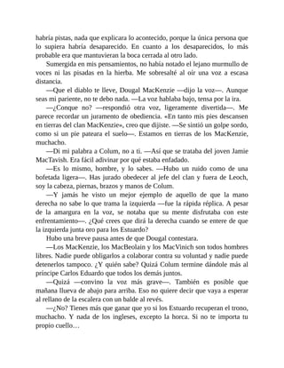 habría pistas, nada que explicara lo acontecido, porque la única persona que
lo supiera habría desaparecido. En cuanto a los desaparecidos, lo más
probable era que mantuvieran la boca cerrada al otro lado.
Sumergida en mis pensamientos, no había notado el lejano murmullo de
voces ni las pisadas en la hierba. Me sobresalté al oír una voz a escasa
distancia.
—Que el diablo te lleve, Dougal MacKenzie —dijo la voz—. Aunque
seas mi pariente, no te debo nada. —La voz hablaba bajo, tensa por la ira.
—¿Conque no? —respondió otra voz, ligeramente divertida—. Me
parece recordar un juramento de obediencia. «En tanto mis pies descansen
en tierras del clan MacKenzie», creo que dijiste. —Se sintió un golpe sordo,
como si un pie pateara el suelo—. Estamos en tierras de los MacKenzie,
muchacho.
—Di mi palabra a Colum, no a ti. —Así que se trataba del joven Jamie
MacTavish. Era fácil adivinar por qué estaba enfadado.
—Es lo mismo, hombre, y lo sabes. —Hubo un ruido como de una
bofetada ligera—. Has jurado obedecer al jefe del clan y fuera de Leoch,
soy la cabeza, piernas, brazos y manos de Colum.
—Y jamás he visto un mejor ejemplo de aquello de que la mano
derecha no sabe lo que trama la izquierda —fue la rápida réplica. A pesar
de la amargura en la voz, se notaba que su mente disfrutaba con este
enfrentamiento—. ¿Qué crees que dirá la derecha cuando se entere de que
la izquierda junta oro para los Estuardo?
Hubo una breve pausa antes de que Dougal contestara.
—Los MacKenzie, los MacBeolain y los MacVinich son todos hombres
libres. Nadie puede obligarlos a colaborar contra su voluntad y nadie puede
detenerlos tampoco. ¿Y quién sabe? Quizá Colum termine dándole más al
príncipe Carlos Eduardo que todos los demás juntos.
—Quizá —convino la voz más grave—. También es posible que
mañana llueva de abajo para arriba. Eso no quiere decir que vaya a esperar
al rellano de la escalera con un balde al revés.
—¿No? Tienes más que ganar que yo si los Estuardo recuperan el trono,
muchacho. Y nada de los ingleses, excepto la horca. Si no te importa tu
propio cuello…
 